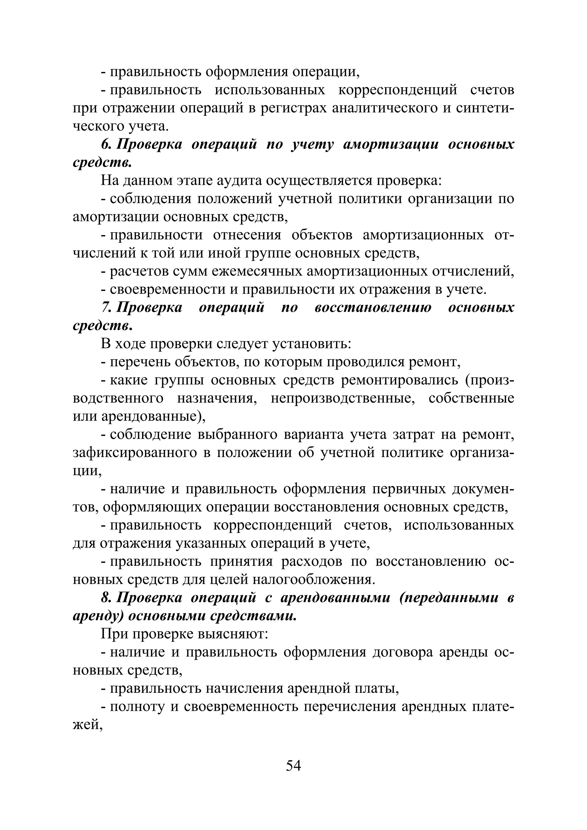 54
- правильность оформления операции,
- правильность использованных корреспонденций счетов
при отражении операций в регистрах аналитического и синтети-
ческого учета.
6. Проверка операций по учету амортизации основных
средств.
На данном этапе аудита осуществляется проверка:
- соблюдения положений учетной политики организации по
амортизации основных средств,
- правильности отнесения объектов амортизационных от-
числений к той или иной группе основных средств,
- расчетов сумм ежемесячных амортизационных отчислений,
- своевременности и правильности их отражения в учете.
7. Проверка операций по восстановлению основных
средств.
В ходе проверки следует установить:
- перечень объектов, по которым проводился ремонт,
- какие группы основных средств ремонтировались (произ-
водственного назначения, непроизводственные, собственные
или арендованные),
- соблюдение выбранного варианта учета затрат на ремонт,
зафиксированного в положении об учетной политике организа-
ции,
- наличие и правильность оформления первичных докумен-
тов, оформляющих операции восстановления основных средств,
- правильность корреспонденций счетов, использованных
для отражения указанных операций в учете,
- правильность принятия расходов по восстановлению ос-
новных средств для целей налогообложения.
8. Проверка операций с арендованными (переданными в
аренду) основными средствами.
При проверке выясняют:
- наличие и правильность оформления договора аренды ос-
новных средств,
- правильность начисления арендной платы,
- полноту и своевременность перечисления арендных плате-
жей,
Copyright ОАО «ЦКБ «БИБКОМ» & ООО «Aгентство Kнига-Cервис»
 