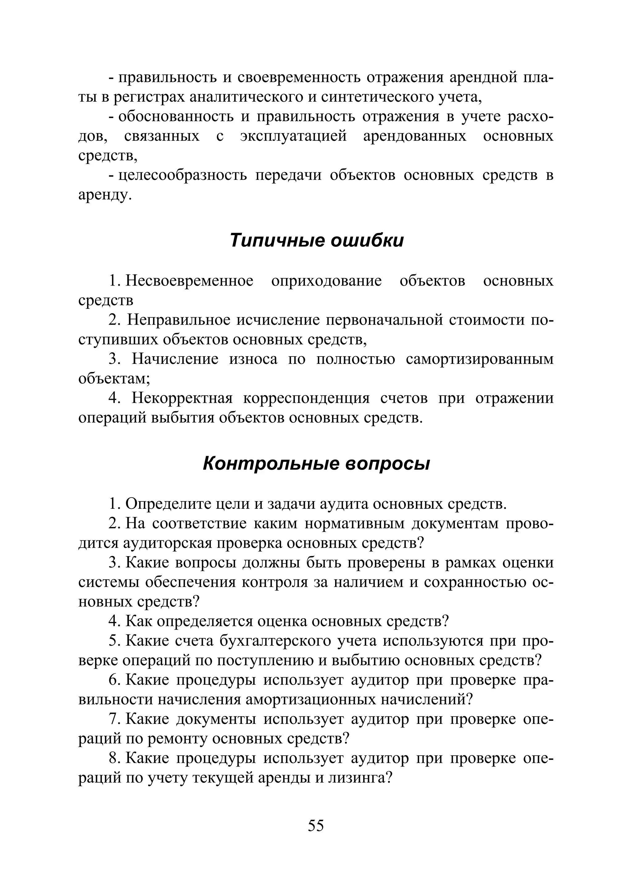 55
- правильность и своевременность отражения арендной пла-
ты в регистрах аналитического и синтетического учета,
- обоснованность и правильность отражения в учете расхо-
дов, связанных с эксплуатацией арендованных основных
средств,
- целесообразность передачи объектов основных средств в
аренду.
Типичные ошибки
1. Несвоевременное оприходование объектов основных
средств
2. Неправильное исчисление первоначальной стоимости по-
ступивших объектов основных средств,
3. Начисление износа по полностью самортизированным
объектам;
4. Некорректная корреспонденция счетов при отражении
операций выбытия объектов основных средств.
Контрольные вопросы
1. Определите цели и задачи аудита основных средств.
2. На соответствие каким нормативным документам прово-
дится аудиторская проверка основных средств?
3. Какие вопросы должны быть проверены в рамках оценки
системы обеспечения контроля за наличием и сохранностью ос-
новных средств?
4. Как определяется оценка основных средств?
5. Какие счета бухгалтерского учета используются при про-
верке операций по поступлению и выбытию основных средств?
6. Какие процедуры использует аудитор при проверке пра-
вильности начисления амортизационных начислений?
7. Какие документы использует аудитор при проверке опе-
раций по ремонту основных средств?
8. Какие процедуры использует аудитор при проверке опе-
раций по учету текущей аренды и лизинга?
Copyright ОАО «ЦКБ «БИБКОМ» & ООО «Aгентство Kнига-Cервис»
 