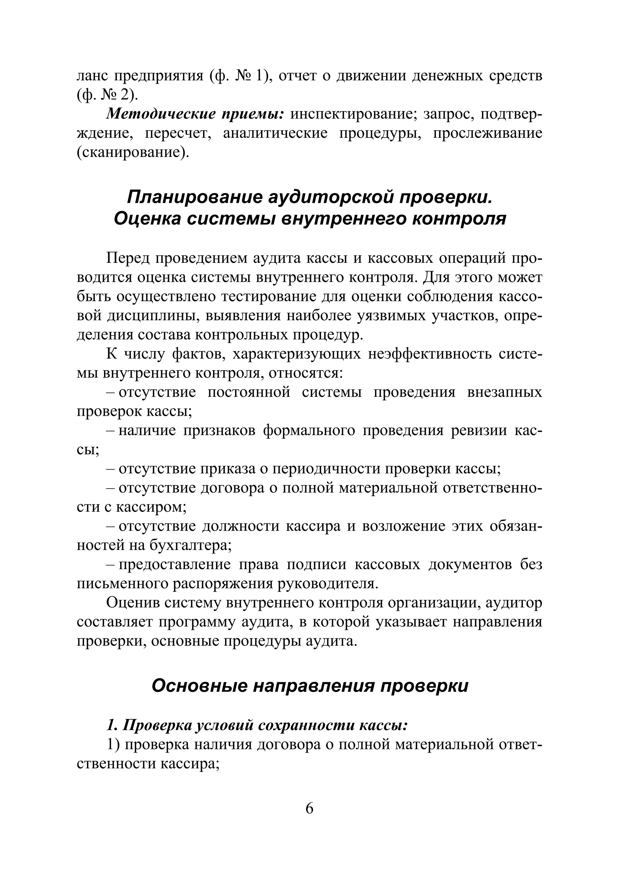 6
ланс предприятия (ф. № 1), отчет о движении денежных средств
(ф. № 2).
Методические приемы: инспектирование; запрос, подтвер-
ждение, пересчет, аналитические процедуры, прослеживание
(сканирование).
Планирование аудиторской проверки.
Оценка системы внутреннего контроля
Перед проведением аудита кассы и кассовых операций про-
водится оценка системы внутреннего контроля. Для этого может
быть осуществлено тестирование для оценки соблюдения кассо-
вой дисциплины, выявления наиболее уязвимых участков, опре-
деления состава контрольных процедур.
К числу фактов, характеризующих неэффективность систе-
мы внутреннего контроля, относятся:
– отсутствие постоянной системы проведения внезапных
проверок кассы;
– наличие признаков формального проведения ревизии кас-
сы;
– отсутствие приказа о периодичности проверки кассы;
– отсутствие договора о полной материальной ответственно-
сти с кассиром;
– отсутствие должности кассира и возложение этих обязан-
ностей на бухгалтера;
– предоставление права подписи кассовых документов без
письменного распоряжения руководителя.
Оценив систему внутреннего контроля организации, аудитор
составляет программу аудита, в которой указывает направления
проверки, основные процедуры аудита.
Основные направления проверки
1. Проверка условий сохранности кассы:
1) проверка наличия договора о полной материальной ответ-
ственности кассира;
Copyright ОАО «ЦКБ «БИБКОМ» & ООО «Aгентство Kнига-Cервис»
 