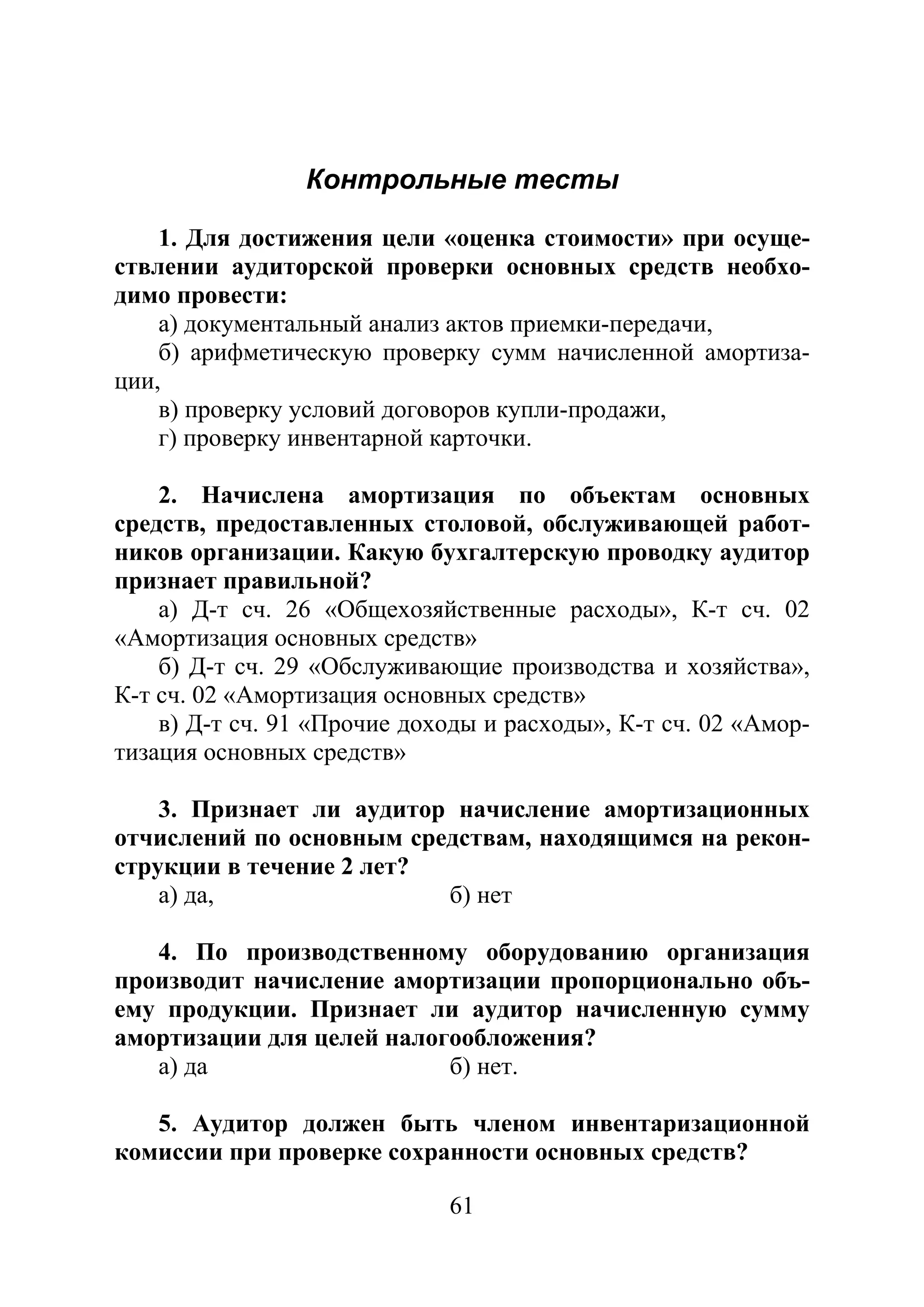 61
Контрольные тесты
1. Для достижения цели «оценка стоимости» при осуще-
ствлении аудиторской проверки основных средств необхо-
димо провести:
а) документальный анализ актов приемки-передачи,
б) арифметическую проверку сумм начисленной амортиза-
ции,
в) проверку условий договоров купли-продажи,
г) проверку инвентарной карточки.
2. Начислена амортизация по объектам основных
средств, предоставленных столовой, обслуживающей работ-
ников организации. Какую бухгалтерскую проводку аудитор
признает правильной?
а) Д-т сч. 26 «Общехозяйственные расходы», К-т сч. 02
«Амортизация основных средств»
б) Д-т сч. 29 «Обслуживающие производства и хозяйства»,
К-т сч. 02 «Амортизация основных средств»
в) Д-т сч. 91 «Прочие доходы и расходы», К-т сч. 02 «Амор-
тизация основных средств»
3. Признает ли аудитор начисление амортизационных
отчислений по основным средствам, находящимся на рекон-
струкции в течение 2 лет?
а) да, б) нет
4. По производственному оборудованию организация
производит начисление амортизации пропорционально объ-
ему продукции. Признает ли аудитор начисленную сумму
амортизации для целей налогообложения?
а) да б) нет.
5. Аудитор должен быть членом инвентаризационной
комиссии при проверке сохранности основных средств?
Copyright ОАО «ЦКБ «БИБКОМ» & ООО «Aгентство Kнига-Cервис»
 