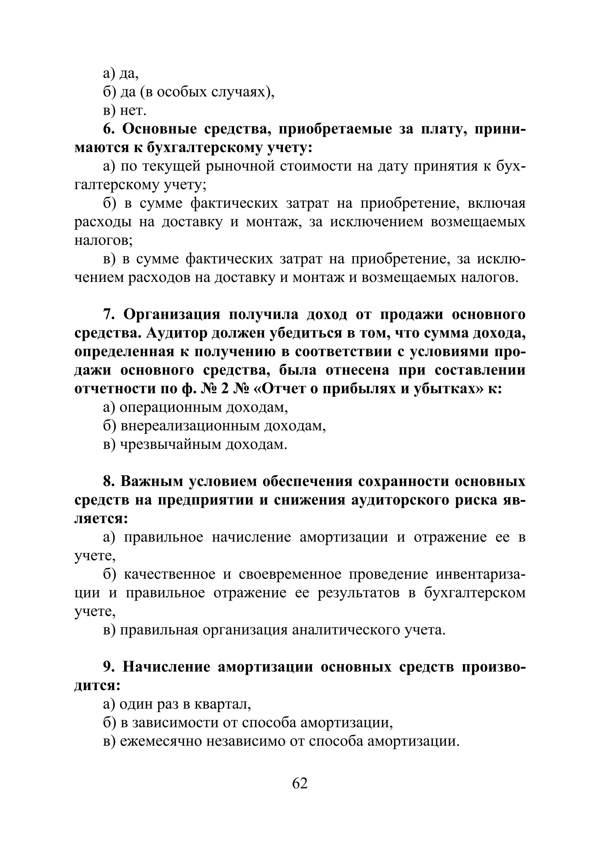 62
а) да,
б) да (в особых случаях),
в) нет.
6. Основные средства, приобретаемые за плату, прини-
маются к бухгалтерскому учету:
а) по текущей рыночной стоимости на дату принятия к бух-
галтерскому учету;
б) в сумме фактических затрат на приобретение, включая
расходы на доставку и монтаж, за исключением возмещаемых
налогов;
в) в сумме фактических затрат на приобретение, за исклю-
чением расходов на доставку и монтаж и возмещаемых налогов.
7. Организация получила доход от продажи основного
средства. Аудитор должен убедиться в том, что сумма дохода,
определенная к получению в соответствии с условиями про-
дажи основного средства, была отнесена при составлении
отчетности по ф. № 2 № «Отчет о прибылях и убытках» к:
а) операционным доходам,
б) внереализационным доходам,
в) чрезвычайным доходам.
8. Важным условием обеспечения сохранности основных
средств на предприятии и снижения аудиторского риска яв-
ляется:
а) правильное начисление амортизации и отражение ее в
учете,
б) качественное и своевременное проведение инвентариза-
ции и правильное отражение ее результатов в бухгалтерском
учете,
в) правильная организация аналитического учета.
9. Начисление амортизации основных средств произво-
дится:
а) один раз в квартал,
б) в зависимости от способа амортизации,
в) ежемесячно независимо от способа амортизации.
Copyright ОАО «ЦКБ «БИБКОМ» & ООО «Aгентство Kнига-Cервис»
 
