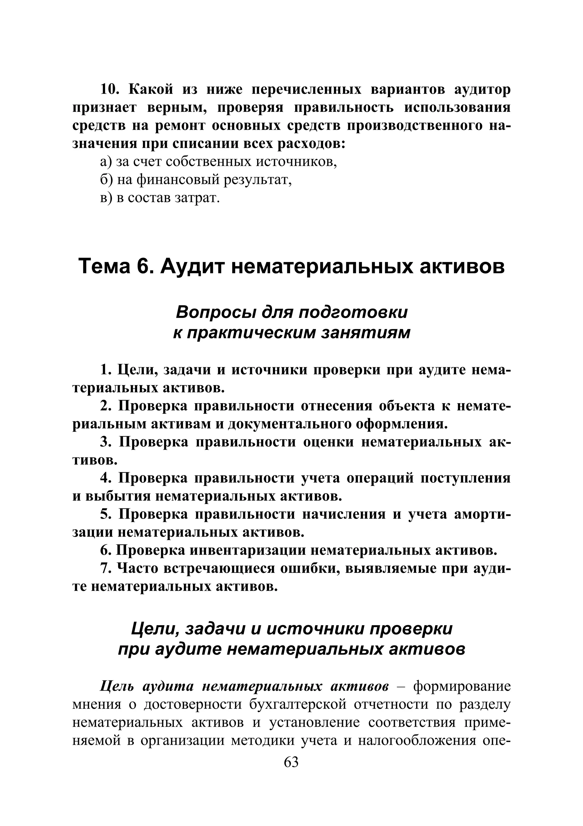 63
10. Какой из ниже перечисленных вариантов аудитор
признает верным, проверяя правильность использования
средств на ремонт основных средств производственного на-
значения при списании всех расходов:
а) за счет собственных источников,
б) на финансовый результат,
в) в состав затрат.
Тема 6. Аудит нематериальных активов
Вопросы для подготовки
к практическим занятиям
1. Цели, задачи и источники проверки при аудите нема-
териальных активов.
2. Проверка правильности отнесения объекта к немате-
риальным активам и документального оформления.
3. Проверка правильности оценки нематериальных ак-
тивов.
4. Проверка правильности учета операций поступления
и выбытия нематериальных активов.
5. Проверка правильности начисления и учета аморти-
зации нематериальных активов.
6. Проверка инвентаризации нематериальных активов.
7. Часто встречающиеся ошибки, выявляемые при ауди-
те нематериальных активов.
Цели, задачи и источники проверки
при аудите нематериальных активов
Цель аудита нематериальных активов – формирование
мнения о достоверности бухгалтерской отчетности по разделу
нематериальных активов и установление соответствия приме-
няемой в организации методики учета и налогообложения опе-
Copyright ОАО «ЦКБ «БИБКОМ» & ООО «Aгентство Kнига-Cервис»
 