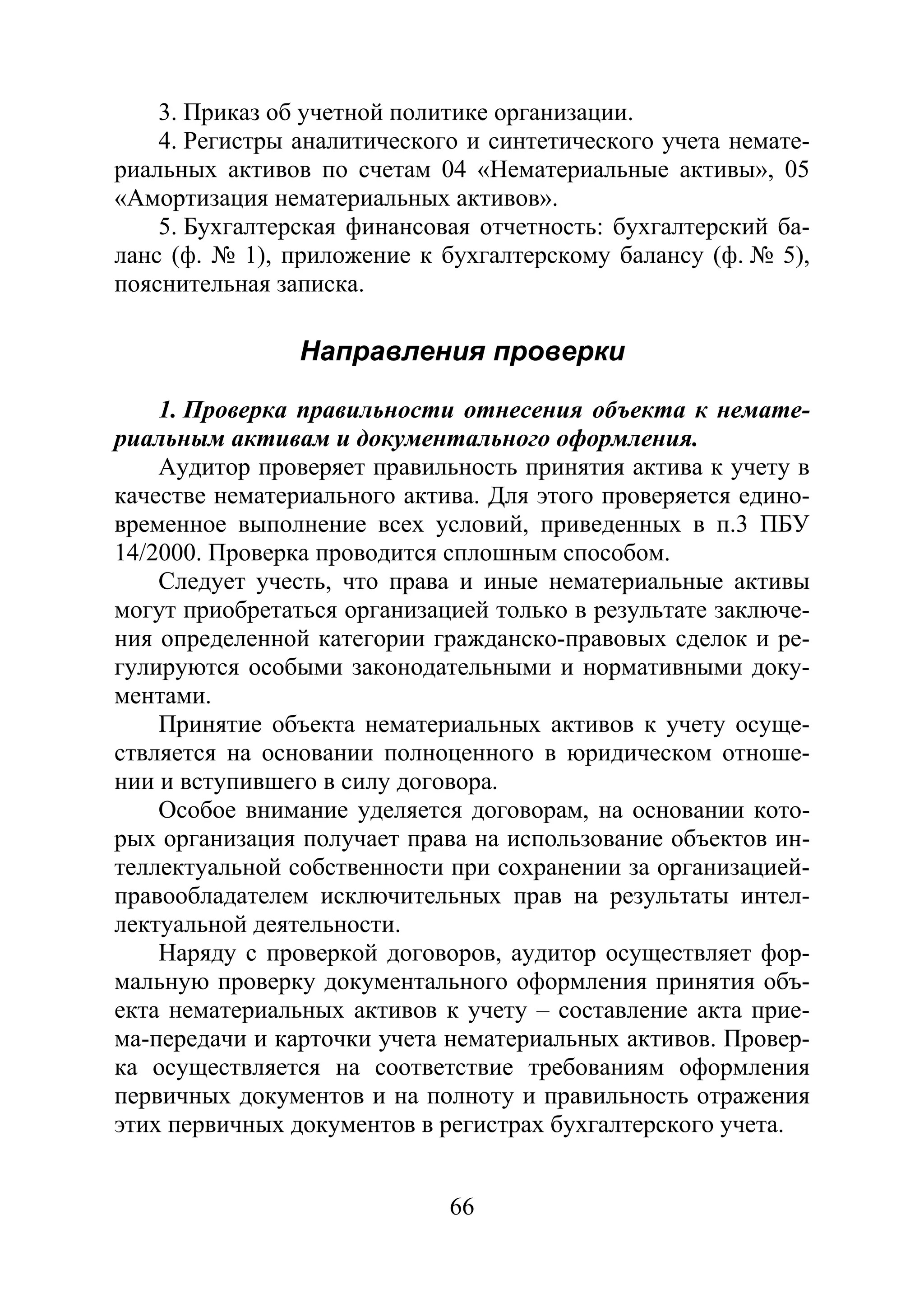 66
3. Приказ об учетной политике организации.
4. Регистры аналитического и синтетического учета немате-
риальных активов по счетам 04 «Нематериальные активы», 05
«Амортизация нематериальных активов».
5. Бухгалтерская финансовая отчетность: бухгалтерский ба-
ланс (ф. № 1), приложение к бухгалтерскому балансу (ф. № 5),
пояснительная записка.
Направления проверки
1. Проверка правильности отнесения объекта к немате-
риальным активам и документального оформления.
Аудитор проверяет правильность принятия актива к учету в
качестве нематериального актива. Для этого проверяется едино-
временное выполнение всех условий, приведенных в п.3 ПБУ
14/2000. Проверка проводится сплошным способом.
Следует учесть, что права и иные нематериальные активы
могут приобретаться организацией только в результате заключе-
ния определенной категории гражданско-правовых сделок и ре-
гулируются особыми законодательными и нормативными доку-
ментами.
Принятие объекта нематериальных активов к учету осуще-
ствляется на основании полноценного в юридическом отноше-
нии и вступившего в силу договора.
Особое внимание уделяется договорам, на основании кото-
рых организация получает права на использование объектов ин-
теллектуальной собственности при сохранении за организацией-
правообладателем исключительных прав на результаты интел-
лектуальной деятельности.
Наряду с проверкой договоров, аудитор осуществляет фор-
мальную проверку документального оформления принятия объ-
екта нематериальных активов к учету – составление акта прие-
ма-передачи и карточки учета нематериальных активов. Провер-
ка осуществляется на соответствие требованиям оформления
первичных документов и на полноту и правильность отражения
этих первичных документов в регистрах бухгалтерского учета.
Copyright ОАО «ЦКБ «БИБКОМ» & ООО «Aгентство Kнига-Cервис»
 