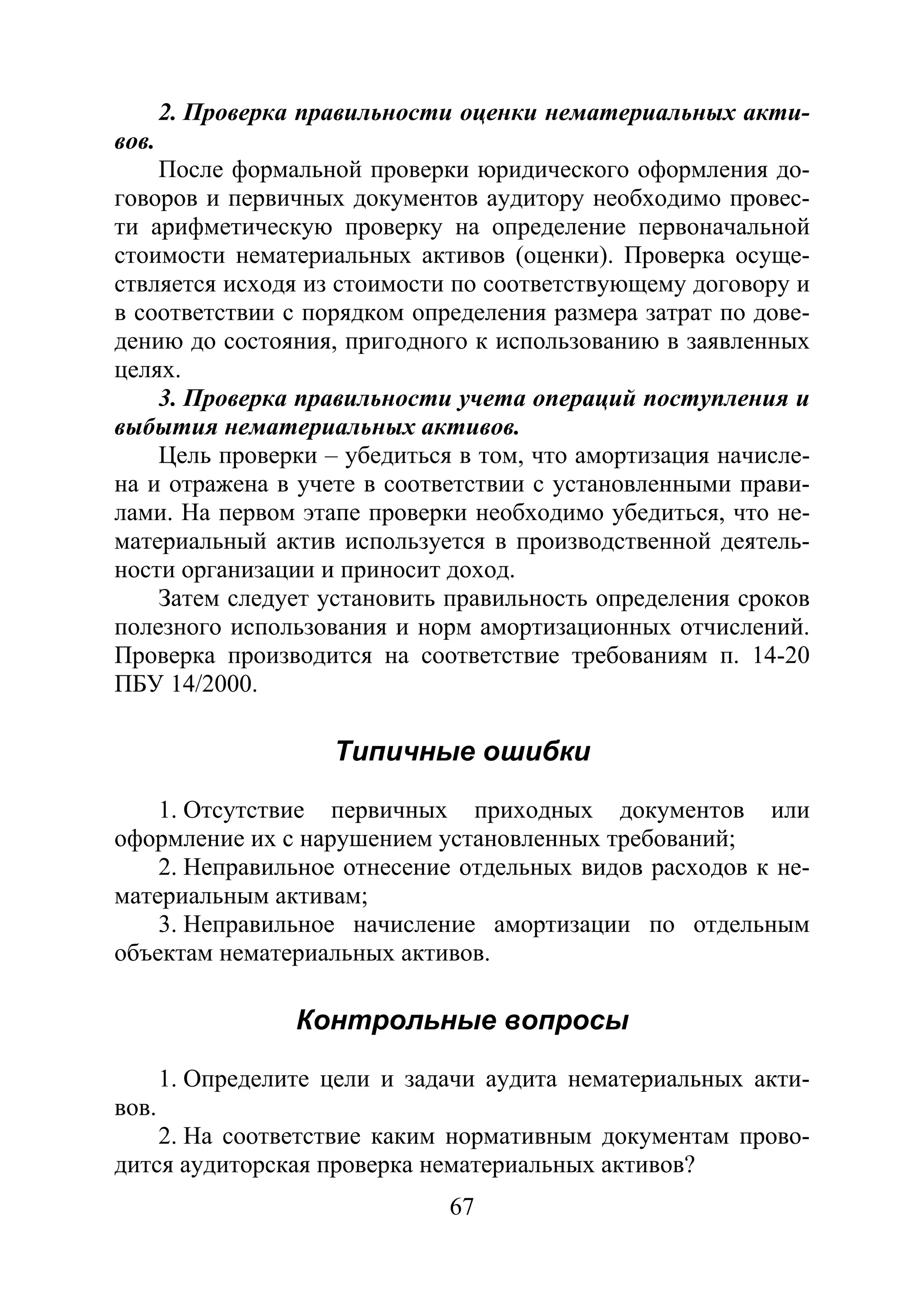 67
2. Проверка правильности оценки нематериальных акти-
вов.
После формальной проверки юридического оформления до-
говоров и первичных документов аудитору необходимо провес-
ти арифметическую проверку на определение первоначальной
стоимости нематериальных активов (оценки). Проверка осуще-
ствляется исходя из стоимости по соответствующему договору и
в соответствии с порядком определения размера затрат по дове-
дению до состояния, пригодного к использованию в заявленных
целях.
3. Проверка правильности учета операций поступления и
выбытия нематериальных активов.
Цель проверки – убедиться в том, что амортизация начисле-
на и отражена в учете в соответствии с установленными прави-
лами. На первом этапе проверки необходимо убедиться, что не-
материальный актив используется в производственной деятель-
ности организации и приносит доход.
Затем следует установить правильность определения сроков
полезного использования и норм амортизационных отчислений.
Проверка производится на соответствие требованиям п. 14-20
ПБУ 14/2000.
Типичные ошибки
1. Отсутствие первичных приходных документов или
оформление их с нарушением установленных требований;
2. Неправильное отнесение отдельных видов расходов к не-
материальным активам;
3. Неправильное начисление амортизации по отдельным
объектам нематериальных активов.
Контрольные вопросы
1. Определите цели и задачи аудита нематериальных акти-
вов.
2. На соответствие каким нормативным документам прово-
дится аудиторская проверка нематериальных активов?
Copyright ОАО «ЦКБ «БИБКОМ» & ООО «Aгентство Kнига-Cервис»
 