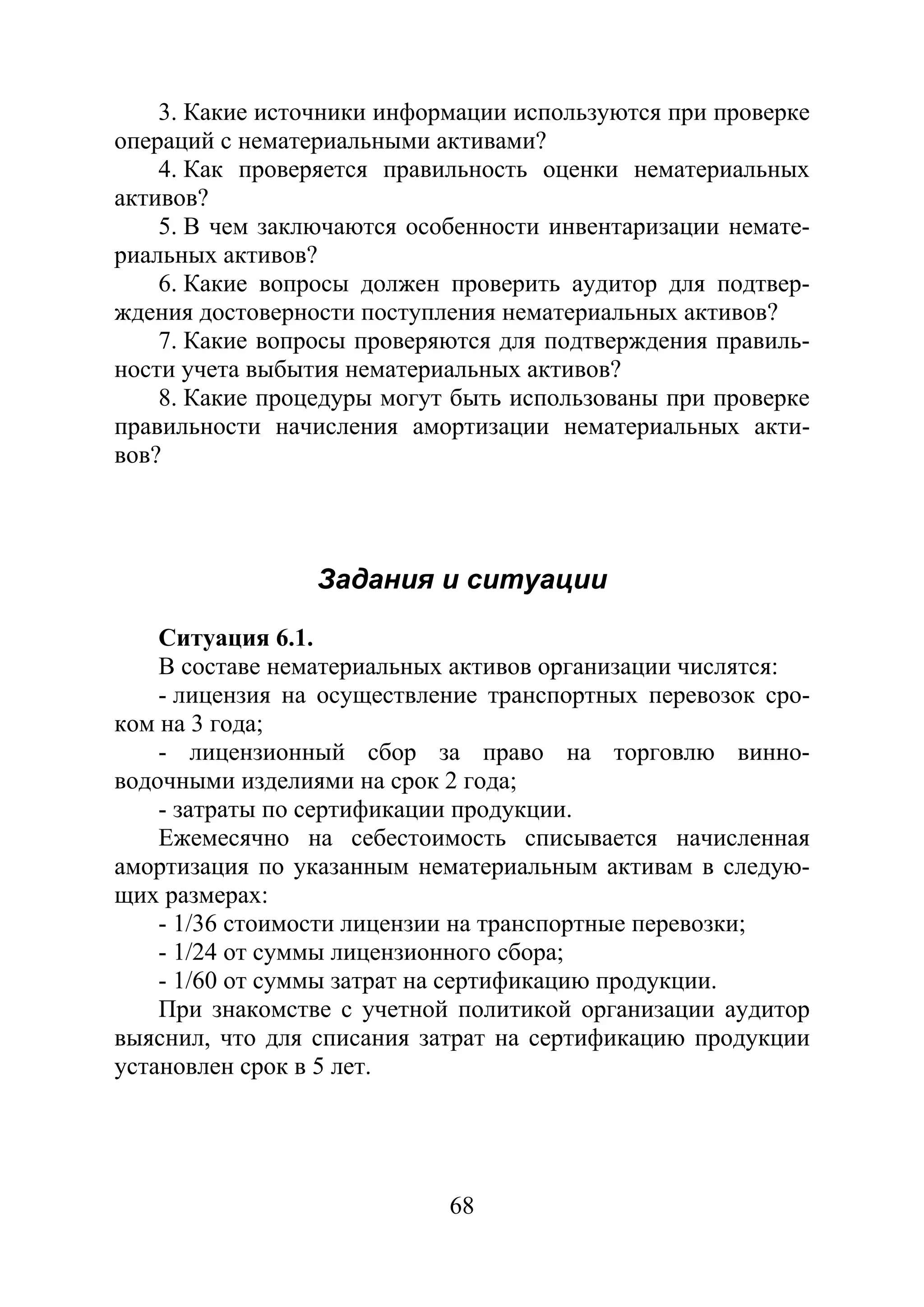68
3. Какие источники информации используются при проверке
операций с нематериальными активами?
4. Как проверяется правильность оценки нематериальных
активов?
5. В чем заключаются особенности инвентаризации немате-
риальных активов?
6. Какие вопросы должен проверить аудитор для подтвер-
ждения достоверности поступления нематериальных активов?
7. Какие вопросы проверяются для подтверждения правиль-
ности учета выбытия нематериальных активов?
8. Какие процедуры могут быть использованы при проверке
правильности начисления амортизации нематериальных акти-
вов?
Задания и ситуации
Ситуация 6.1.
В составе нематериальных активов организации числятся:
- лицензия на осуществление транспортных перевозок сро-
ком на 3 года;
- лицензионный сбор за право на торговлю винно-
водочными изделиями на срок 2 года;
- затраты по сертификации продукции.
Ежемесячно на себестоимость списывается начисленная
амортизация по указанным нематериальным активам в следую-
щих размерах:
- 1/36 стоимости лицензии на транспортные перевозки;
- 1/24 от суммы лицензионного сбора;
- 1/60 от суммы затрат на сертификацию продукции.
При знакомстве с учетной политикой организации аудитор
выяснил, что для списания затрат на сертификацию продукции
установлен срок в 5 лет.
Copyright ОАО «ЦКБ «БИБКОМ» & ООО «Aгентство Kнига-Cервис»
 