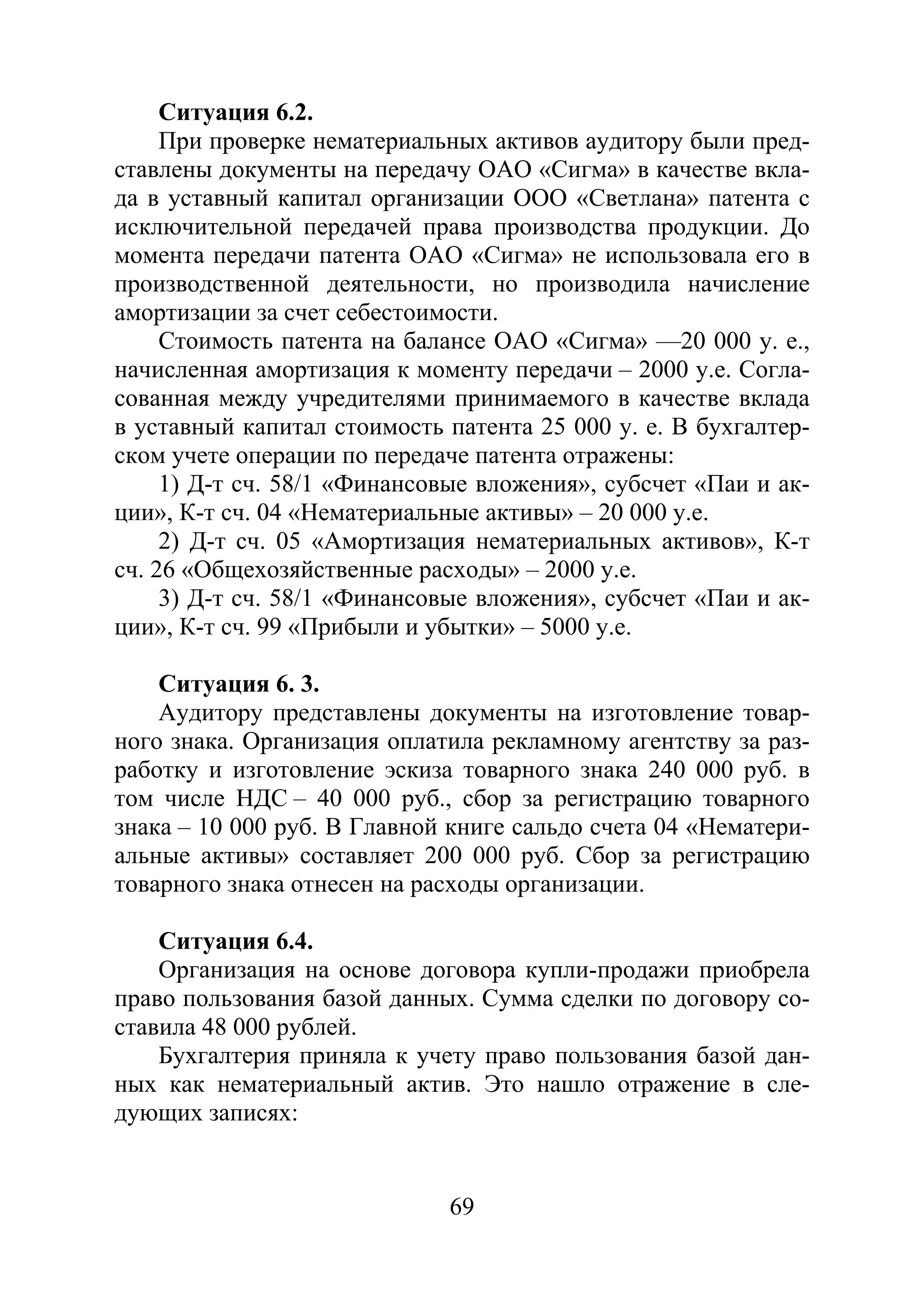 69
Ситуация 6.2.
При проверке нематериальных активов аудитору были пред-
ставлены документы на передачу ОАО «Сигма» в качестве вкла-
да в уставный капитал организации ООО «Светлана» патента с
исключительной передачей права производства продукции. До
момента передачи патента ОАО «Сигма» не использовала его в
производственной деятельности, но производила начисление
амортизации за счет себестоимости.
Стоимость патента на балансе ОАО «Сигма» —20 000 у. е.,
начисленная амортизация к моменту передачи – 2000 у.е. Согла-
сованная между учредителями принимаемого в качестве вклада
в уставный капитал стоимость патента 25 000 у. е. В бухгалтер-
ском учете операции по передаче патента отражены:
1) Д-т сч. 58/1 «Финансовые вложения», субсчет «Паи и ак-
ции», К-т сч. 04 «Нематериальные активы» – 20 000 у.е.
2) Д-т сч. 05 «Амортизация нематериальных активов», К-т
сч. 26 «Общехозяйственные расходы» – 2000 у.е.
3) Д-т сч. 58/1 «Финансовые вложения», субсчет «Паи и ак-
ции», К-т сч. 99 «Прибыли и убытки» – 5000 у.е.
Ситуация 6. 3.
Аудитору представлены документы на изготовление товар-
ного знака. Организация оплатила рекламному агентству за раз-
работку и изготовление эскиза товарного знака 240 000 руб. в
том числе НДС – 40 000 руб., сбор за регистрацию товарного
знака – 10 000 руб. В Главной книге сальдо счета 04 «Нематери-
альные активы» составляет 200 000 руб. Сбор за регистрацию
товарного знака отнесен на расходы организации.
Ситуация 6.4.
Организация на основе договора купли-продажи приобрела
право пользования базой данных. Сумма сделки по договору со-
ставила 48 000 рублей.
Бухгалтерия приняла к учету право пользования базой дан-
ных как нематериальный актив. Это нашло отражение в сле-
дующих записях:
Copyright ОАО «ЦКБ «БИБКОМ» & ООО «Aгентство Kнига-Cервис»
 