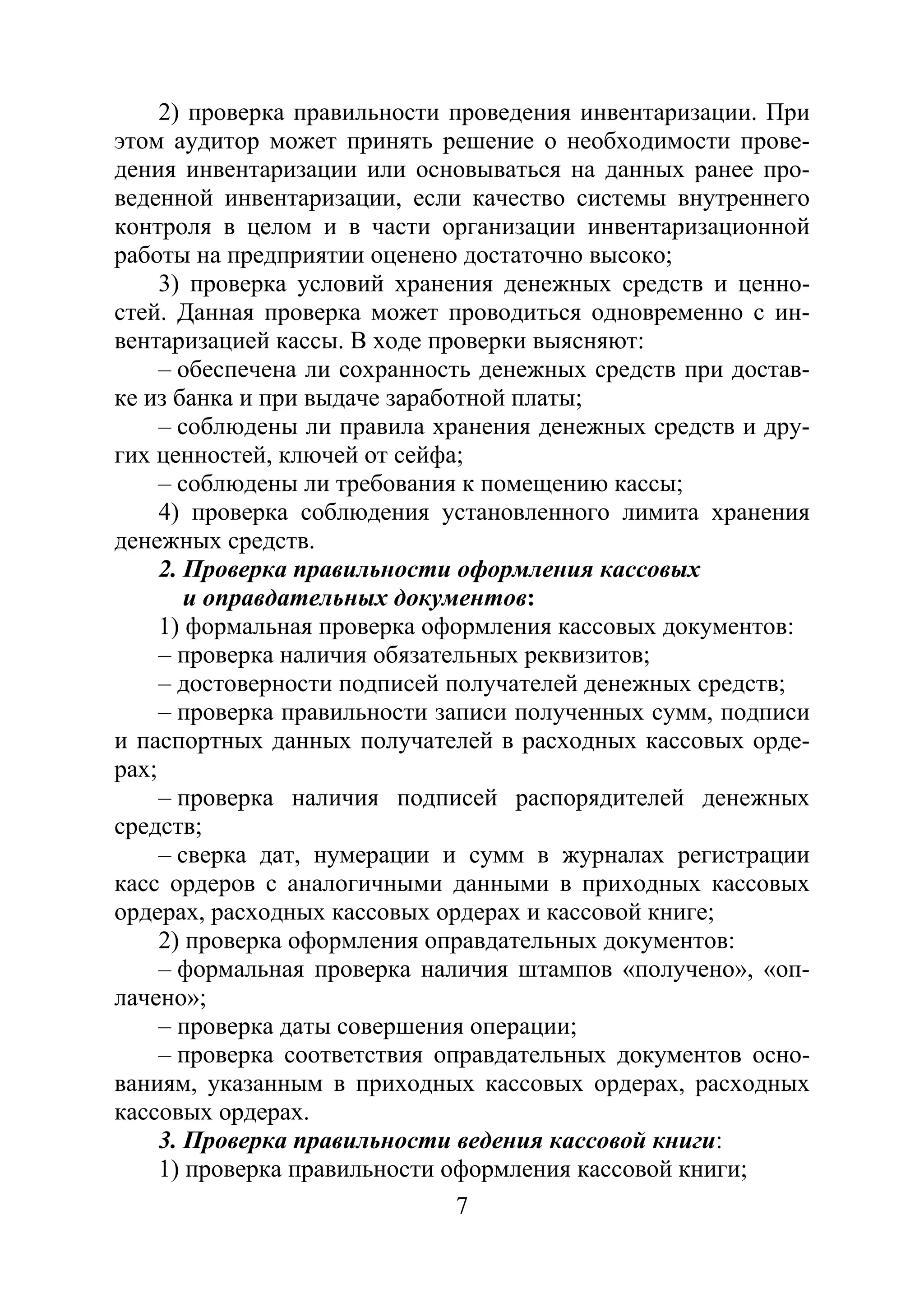 7
2) проверка правильности проведения инвентаризации. При
этом аудитор может принять решение о необходимости прове-
дения инвентаризации или основываться на данных ранее про-
веденной инвентаризации, если качество системы внутреннего
контроля в целом и в части организации инвентаризационной
работы на предприятии оценено достаточно высоко;
3) проверка условий хранения денежных средств и ценно-
стей. Данная проверка может проводиться одновременно с ин-
вентаризацией кассы. В ходе проверки выясняют:
– обеспечена ли сохранность денежных средств при достав-
ке из банка и при выдаче заработной платы;
– соблюдены ли правила хранения денежных средств и дру-
гих ценностей, ключей от сейфа;
– соблюдены ли требования к помещению кассы;
4) проверка соблюдения установленного лимита хранения
денежных средств.
2. Проверка правильности оформления кассовых
и оправдательных документов:
1) формальная проверка оформления кассовых документов:
– проверка наличия обязательных реквизитов;
– достоверности подписей получателей денежных средств;
– проверка правильности записи полученных сумм, подписи
и паспортных данных получателей в расходных кассовых орде-
рах;
– проверка наличия подписей распорядителей денежных
средств;
– сверка дат, нумерации и сумм в журналах регистрации
касс ордеров с аналогичными данными в приходных кассовых
ордерах, расходных кассовых ордерах и кассовой книге;
2) проверка оформления оправдательных документов:
– формальная проверка наличия штампов «получено», «оп-
лачено»;
– проверка даты совершения операции;
– проверка соответствия оправдательных документов осно-
ваниям, указанным в приходных кассовых ордерах, расходных
кассовых ордерах.
3. Проверка правильности ведения кассовой книги:
1) проверка правильности оформления кассовой книги;
Copyright ОАО «ЦКБ «БИБКОМ» & ООО «Aгентство Kнига-Cервис»
 