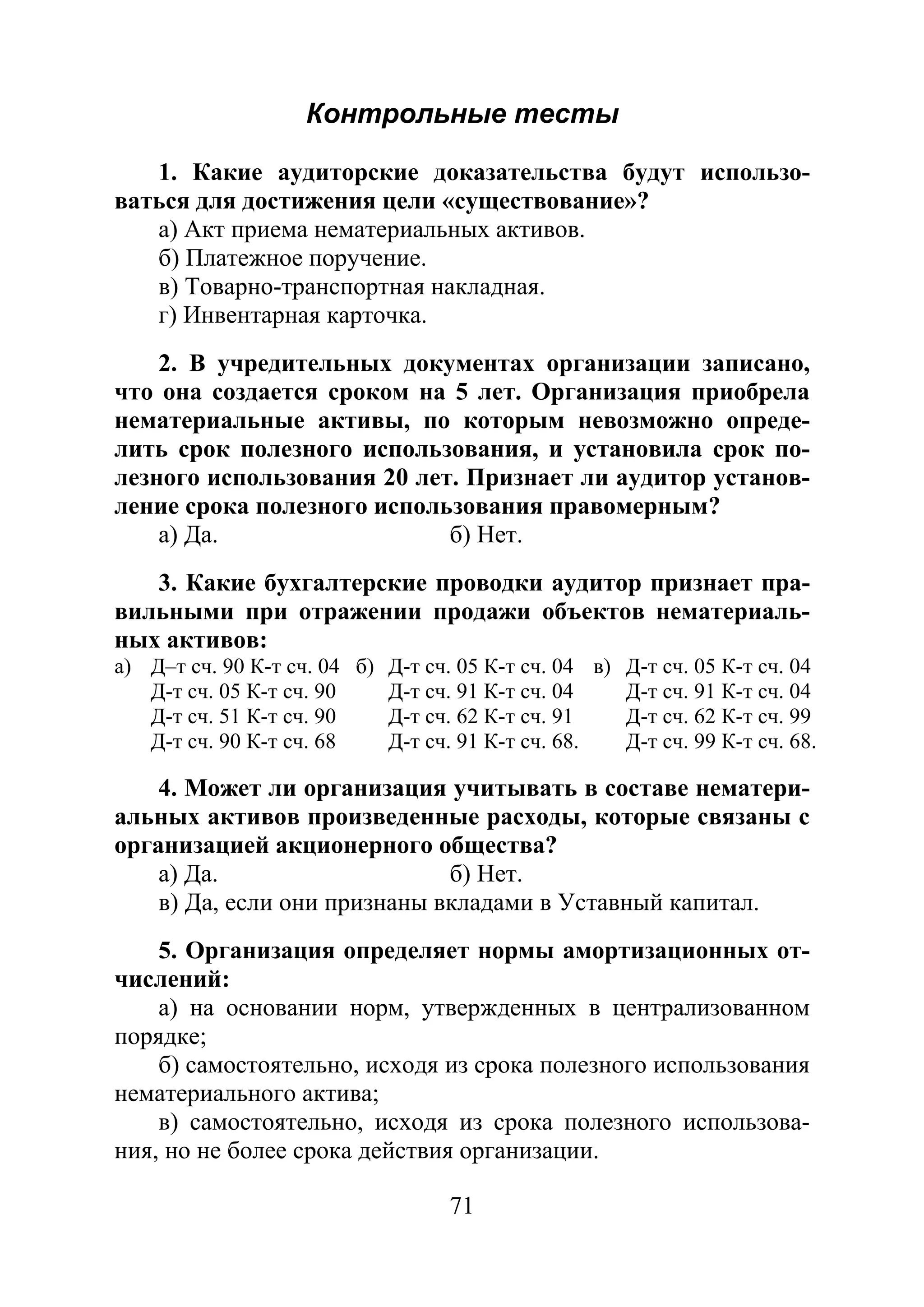 71
Контрольные тесты
1. Какие аудиторские доказательства будут использо-
ваться для достижения цели «существование»?
а) Акт приема нематериальных активов.
б) Платежное поручение.
в) Товарно-транспортная накладная.
г) Инвентарная карточка.
2. В учредительных документах организации записано,
что она создается сроком на 5 лет. Организация приобрела
нематериальные активы, по которым невозможно опреде-
лить срок полезного использования, и установила срок по-
лезного использования 20 лет. Признает ли аудитор установ-
ление срока полезного использования правомерным?
а) Да. б) Нет.
3. Какие бухгалтерские проводки аудитор признает пра-
вильными при отражении продажи объектов нематериаль-
ных активов:
а) Д–т сч. 90 К-т сч. 04 б) Д-т сч. 05 К-т сч. 04 в) Д-т сч. 05 К-т сч. 04
Д-т сч. 05 К-т сч. 90 Д-т сч. 91 К-т сч. 04 Д-т сч. 91 К-т сч. 04
Д-т сч. 51 К-т сч. 90 Д-т сч. 62 К-т сч. 91 Д-т сч. 62 К-т сч. 99
Д-т сч. 90 К-т сч. 68 Д-т сч. 91 К-т сч. 68. Д-т сч. 99 К-т сч. 68.
4. Может ли организация учитывать в составе нематери-
альных активов произведенные расходы, которые связаны с
организацией акционерного общества?
а) Да. б) Нет.
в) Да, если они признаны вкладами в Уставный капитал.
5. Организация определяет нормы амортизационных от-
числений:
а) на основании норм, утвержденных в централизованном
порядке;
б) самостоятельно, исходя из срока полезного использования
нематериального актива;
в) самостоятельно, исходя из срока полезного использова-
ния, но не более срока действия организации.
Copyright ОАО «ЦКБ «БИБКОМ» & ООО «Aгентство Kнига-Cервис»
 