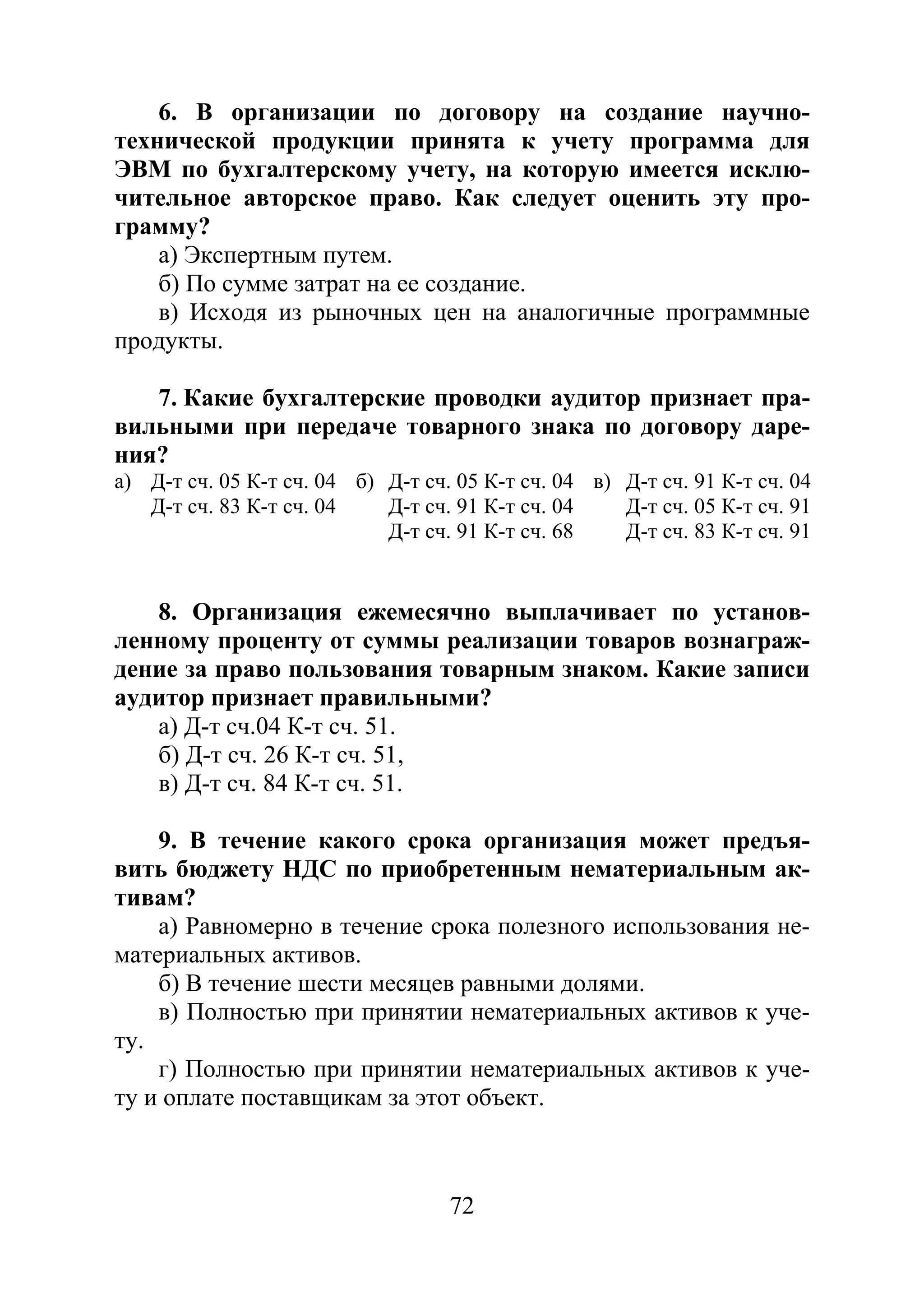 72
6. В организации по договору на создание научно-
технической продукции принята к учету программа для
ЭВМ по бухгалтерскому учету, на которую имеется исклю-
чительное авторское право. Как следует оценить эту про-
грамму?
а) Экспертным путем.
б) По сумме затрат на ее создание.
в) Исходя из рыночных цен на аналогичные программные
продукты.
7. Какие бухгалтерские проводки аудитор признает пра-
вильными при передаче товарного знака по договору даре-
ния?
а) Д-т сч. 05 К-т сч. 04 б) Д-т сч. 05 К-т сч. 04 в) Д-т сч. 91 К-т сч. 04
Д-т сч. 83 К-т сч. 04 Д-т сч. 91 К-т сч. 04 Д-т сч. 05 К-т сч. 91
Д-т сч. 91 К-т сч. 68 Д-т сч. 83 К-т сч. 91
8. Организация ежемесячно выплачивает по установ-
ленному проценту от суммы реализации товаров вознаграж-
дение за право пользования товарным знаком. Какие записи
аудитор признает правильными?
а) Д-т сч.04 К-т сч. 51.
б) Д-т сч. 26 К-т сч. 51,
в) Д-т сч. 84 К-т сч. 51.
9. В течение какого срока организация может предъя-
вить бюджету НДС по приобретенным нематериальным ак-
тивам?
а) Равномерно в течение срока полезного использования не-
материальных активов.
б) В течение шести месяцев равными долями.
в) Полностью при принятии нематериальных активов к уче-
ту.
г) Полностью при принятии нематериальных активов к уче-
ту и оплате поставщикам за этот объект.
Copyright ОАО «ЦКБ «БИБКОМ» & ООО «Aгентство Kнига-Cервис»
 