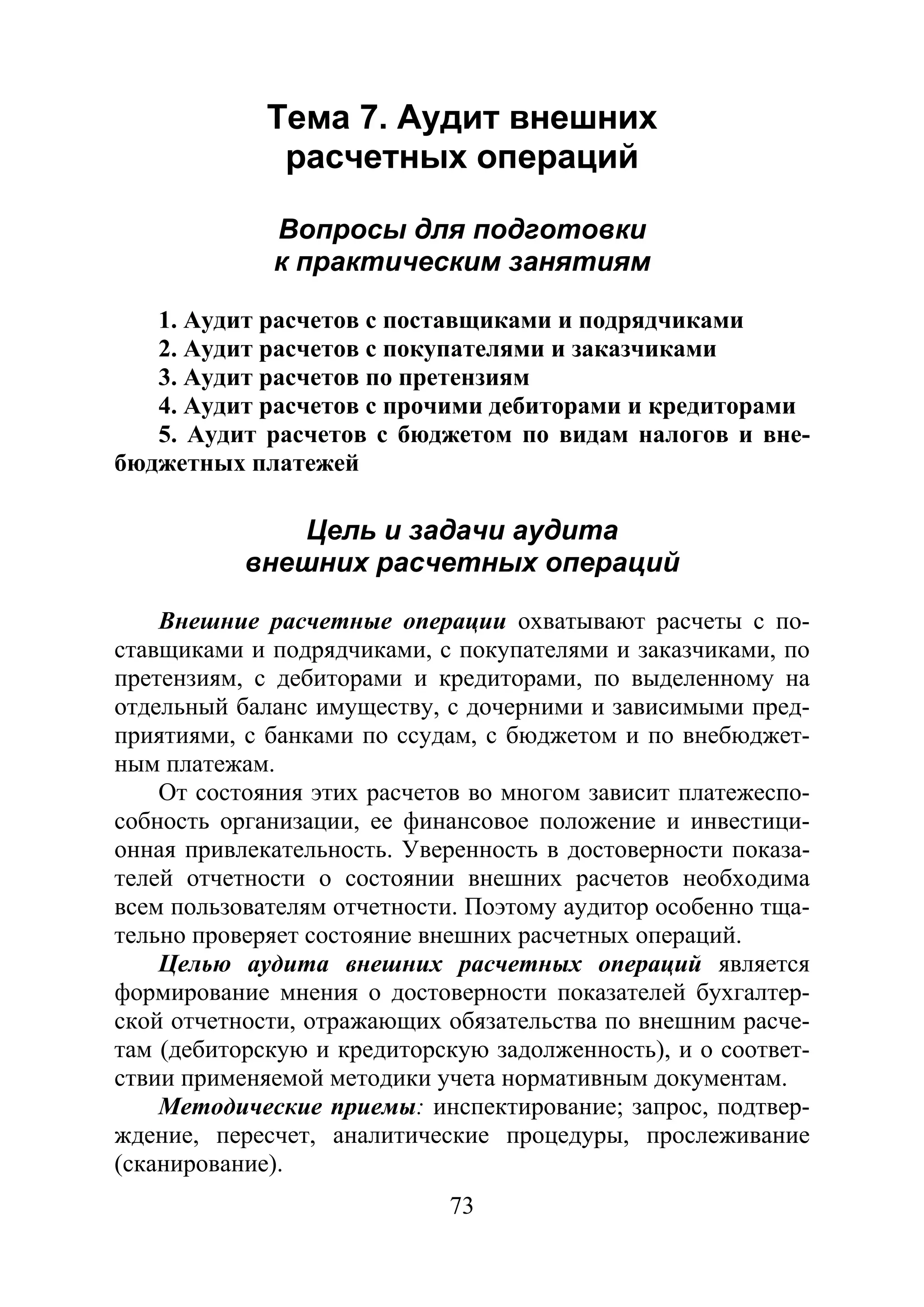 73
Тема 7. Аудит внешних
расчетных операций
Вопросы для подготовки
к практическим занятиям
1. Аудит расчетов с поставщиками и подрядчиками
2. Аудит расчетов с покупателями и заказчиками
3. Аудит расчетов по претензиям
4. Аудит расчетов с прочими дебиторами и кредиторами
5. Аудит расчетов с бюджетом по видам налогов и вне-
бюджетных платежей
Цель и задачи аудита
внешних расчетных операций
Внешние расчетные операции охватывают расчеты с по-
ставщиками и подрядчиками, с покупателями и заказчиками, по
претензиям, с дебиторами и кредиторами, по выделенному на
отдельный баланс имуществу, с дочерними и зависимыми пред-
приятиями, с банками по ссудам, с бюджетом и по внебюджет-
ным платежам.
От состояния этих расчетов во многом зависит платежеспо-
собность организации, ее финансовое положение и инвестици-
онная привлекательность. Уверенность в достоверности показа-
телей отчетности о состоянии внешних расчетов необходима
всем пользователям отчетности. Поэтому аудитор особенно тща-
тельно проверяет состояние внешних расчетных операций.
Целью аудита внешних расчетных операций является
формирование мнения о достоверности показателей бухгалтер-
ской отчетности, отражающих обязательства по внешним расче-
там (дебиторскую и кредиторскую задолженность), и о соответ-
ствии применяемой методики учета нормативным документам.
Методические приемы: инспектирование; запрос, подтвер-
ждение, пересчет, аналитические процедуры, прослеживание
(сканирование).
Copyright ОАО «ЦКБ «БИБКОМ» & ООО «Aгентство Kнига-Cервис»
 