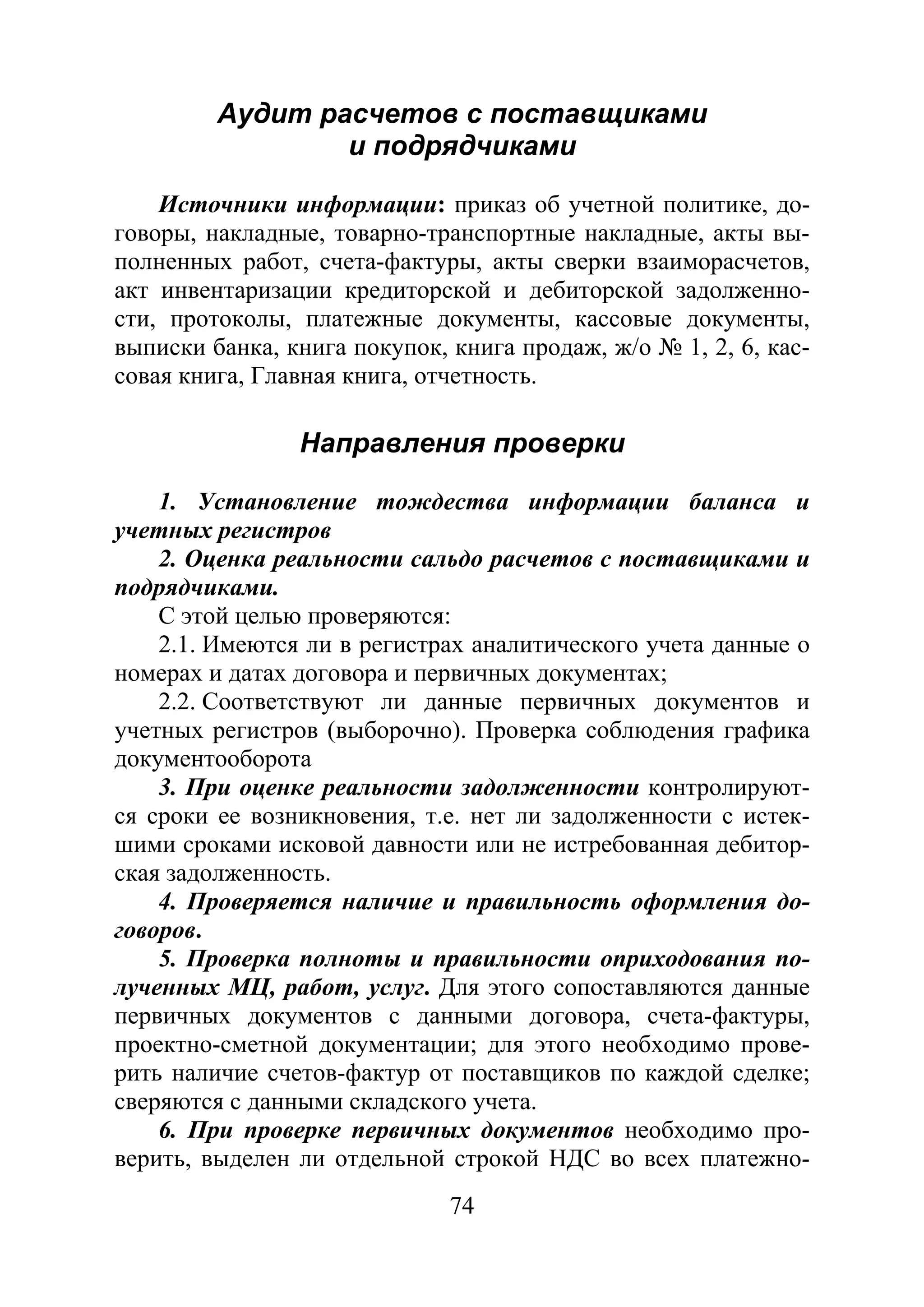 74
Аудит расчетов с поставщиками
и подрядчиками
Источники информации: приказ об учетной политике, до-
говоры, накладные, товарно-транспортные накладные, акты вы-
полненных работ, счета-фактуры, акты сверки взаиморасчетов,
акт инвентаризации кредиторской и дебиторской задолженно-
сти, протоколы, платежные документы, кассовые документы,
выписки банка, книга покупок, книга продаж, ж/о № 1, 2, 6, кас-
совая книга, Главная книга, отчетность.
Направления проверки
1. Установление тождества информации баланса и
учетных регистров
2. Оценка реальности сальдо расчетов с поставщиками и
подрядчиками.
С этой целью проверяются:
2.1. Имеются ли в регистрах аналитического учета данные о
номерах и датах договора и первичных документах;
2.2. Соответствуют ли данные первичных документов и
учетных регистров (выборочно). Проверка соблюдения графика
документооборота
3. При оценке реальности задолженности контролируют-
ся сроки ее возникновения, т.е. нет ли задолженности с истек-
шими сроками исковой давности или не истребованная дебитор-
ская задолженность.
4. Проверяется наличие и правильность оформления до-
говоров.
5. Проверка полноты и правильности оприходования по-
лученных МЦ, работ, услуг. Для этого сопоставляются данные
первичных документов с данными договора, счета-фактуры,
проектно-сметной документации; для этого необходимо прове-
рить наличие счетов-фактур от поставщиков по каждой сделке;
сверяются с данными складского учета.
6. При проверке первичных документов необходимо про-
верить, выделен ли отдельной строкой НДС во всех платежно-
Copyright ОАО «ЦКБ «БИБКОМ» & ООО «Aгентство Kнига-Cервис»
 