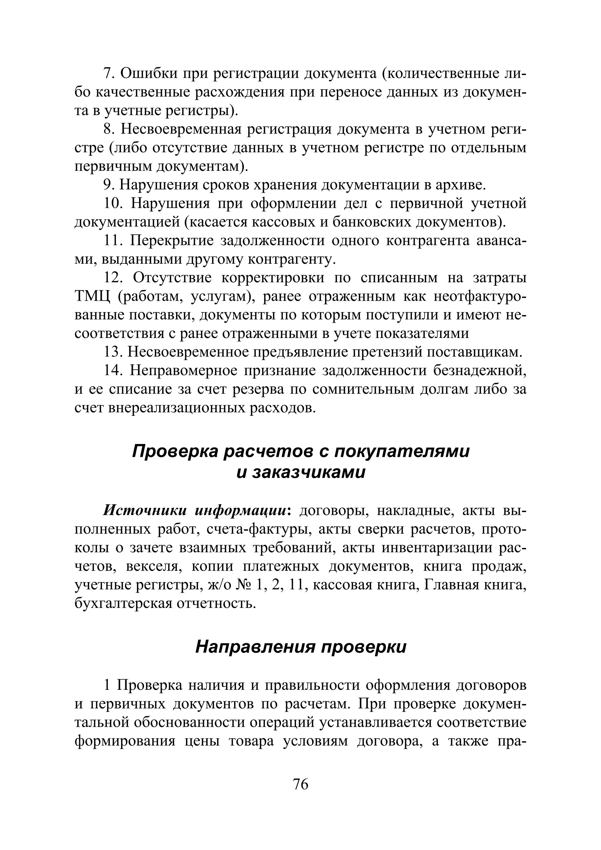 76
7. Ошибки при регистрации документа (количественные ли-
бо качественные расхождения при переносе данных из докумен-
та в учетные регистры).
8. Несвоевременная регистрация документа в учетном реги-
стре (либо отсутствие данных в учетном регистре по отдельным
первичным документам).
9. Нарушения сроков хранения документации в архиве.
10. Нарушения при оформлении дел с первичной учетной
документацией (касается кассовых и банковских документов).
11. Перекрытие задолженности одного контрагента аванса-
ми, выданными другому контрагенту.
12. Отсутствие корректировки по списанным на затраты
ТМЦ (работам, услугам), ранее отраженным как неотфактуро-
ванные поставки, документы по которым поступили и имеют не-
соответствия с ранее отраженными в учете показателями
13. Несвоевременное предъявление претензий поставщикам.
14. Неправомерное признание задолженности безнадежной,
и ее списание за счет резерва по сомнительным долгам либо за
счет внереализационных расходов.
Проверка расчетов с покупателями
и заказчиками
Источники информации: договоры, накладные, акты вы-
полненных работ, счета-фактуры, акты сверки расчетов, прото-
колы о зачете взаимных требований, акты инвентаризации рас-
четов, векселя, копии платежных документов, книга продаж,
учетные регистры, ж/о № 1, 2, 11, кассовая книга, Главная книга,
бухгалтерская отчетность.
Направления проверки
1 Проверка наличия и правильности оформления договоров
и первичных документов по расчетам. При проверке докумен-
тальной обоснованности операций устанавливается соответствие
формирования цены товара условиям договора, а также пра-
Copyright ОАО «ЦКБ «БИБКОМ» & ООО «Aгентство Kнига-Cервис»
 