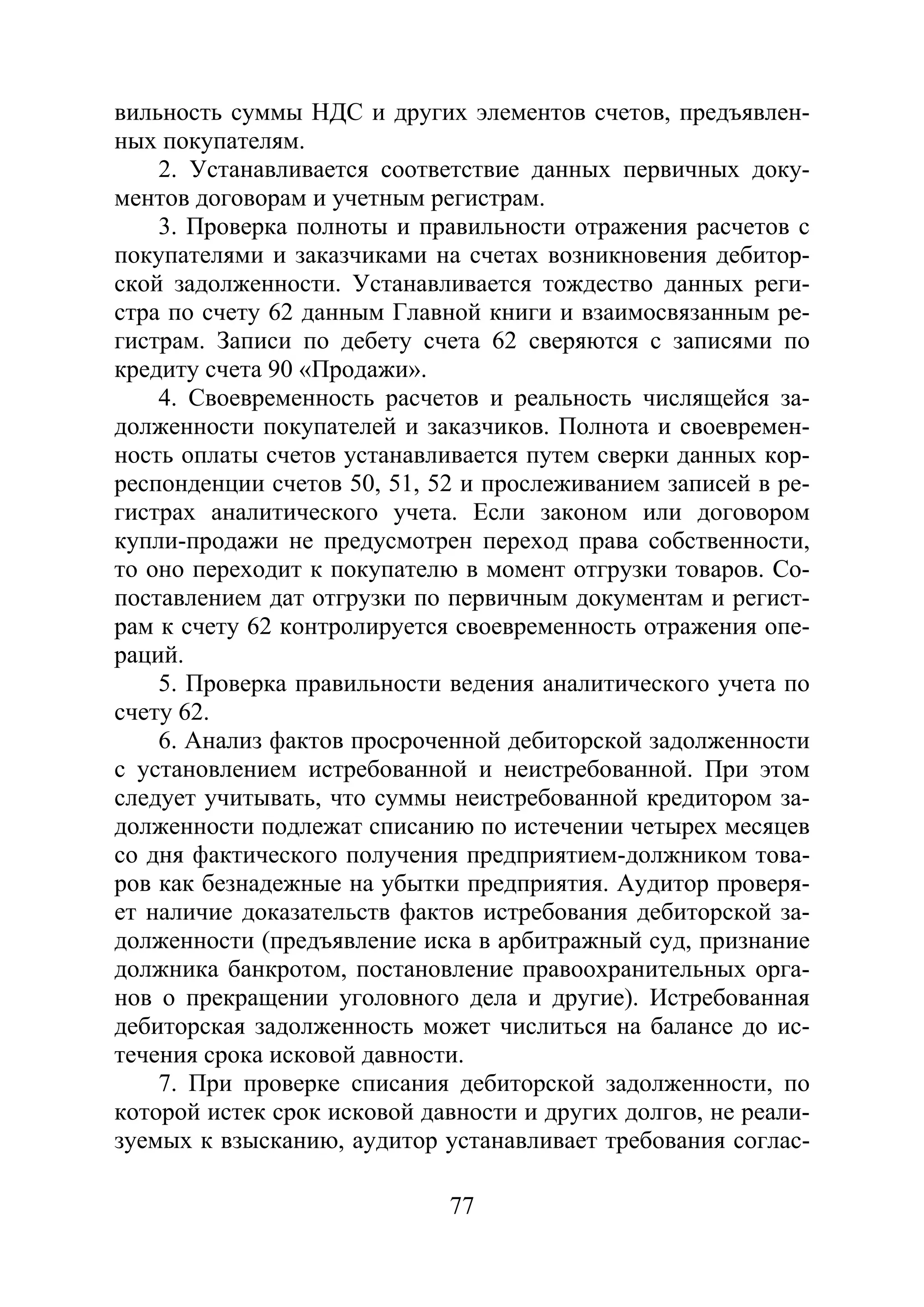 77
вильность суммы НДС и других элементов счетов, предъявлен-
ных покупателям.
2. Устанавливается соответствие данных первичных доку-
ментов договорам и учетным регистрам.
3. Проверка полноты и правильности отражения расчетов с
покупателями и заказчиками на счетах возникновения дебитор-
ской задолженности. Устанавливается тождество данных реги-
стра по счету 62 данным Главной книги и взаимосвязанным ре-
гистрам. Записи по дебету счета 62 сверяются с записями по
кредиту счета 90 «Продажи».
4. Своевременность расчетов и реальность числящейся за-
долженности покупателей и заказчиков. Полнота и своевремен-
ность оплаты счетов устанавливается путем сверки данных кор-
респонденции счетов 50, 51, 52 и прослеживанием записей в ре-
гистрах аналитического учета. Если законом или договором
купли-продажи не предусмотрен переход права собственности,
то оно переходит к покупателю в момент отгрузки товаров. Со-
поставлением дат отгрузки по первичным документам и регист-
рам к счету 62 контролируется своевременность отражения опе-
раций.
5. Проверка правильности ведения аналитического учета по
счету 62.
6. Анализ фактов просроченной дебиторской задолженности
с установлением истребованной и неистребованной. При этом
следует учитывать, что суммы неистребованной кредитором за-
долженности подлежат списанию по истечении четырех месяцев
со дня фактического получения предприятием-должником това-
ров как безнадежные на убытки предприятия. Аудитор проверя-
ет наличие доказательств фактов истребования дебиторской за-
долженности (предъявление иска в арбитражный суд, признание
должника банкротом, постановление правоохранительных орга-
нов о прекращении уголовного дела и другие). Истребованная
дебиторская задолженность может числиться на балансе до ис-
течения срока исковой давности.
7. При проверке списания дебиторской задолженности, по
которой истек срок исковой давности и других долгов, не реали-
зуемых к взысканию, аудитор устанавливает требования соглас-
Copyright ОАО «ЦКБ «БИБКОМ» & ООО «Aгентство Kнига-Cервис»
 
