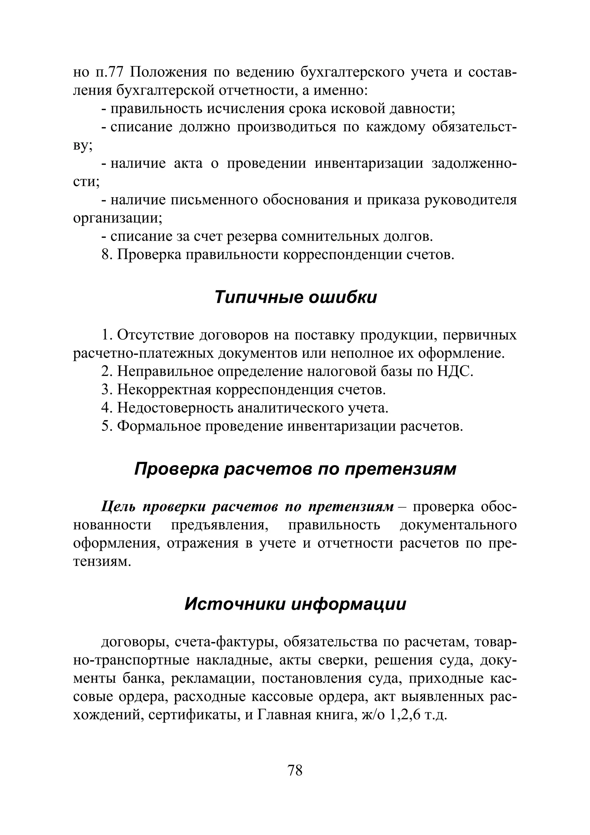 78
но п.77 Положения по ведению бухгалтерского учета и состав-
ления бухгалтерской отчетности, а именно:
- правильность исчисления срока исковой давности;
- списание должно производиться по каждому обязательст-
ву;
- наличие акта о проведении инвентаризации задолженно-
сти;
- наличие письменного обоснования и приказа руководителя
организации;
- списание за счет резерва сомнительных долгов.
8. Проверка правильности корреспонденции счетов.
Типичные ошибки
1. Отсутствие договоров на поставку продукции, первичных
расчетно-платежных документов или неполное их оформление.
2. Неправильное определение налоговой базы по НДС.
3. Некорректная корреспонденция счетов.
4. Недостоверность аналитического учета.
5. Формальное проведение инвентаризации расчетов.
Проверка расчетов по претензиям
Цель проверки расчетов по претензиям – проверка обос-
нованности предъявления, правильность документального
оформления, отражения в учете и отчетности расчетов по пре-
тензиям.
Источники информации
договоры, счета-фактуры, обязательства по расчетам, товар-
но-транспортные накладные, акты сверки, решения суда, доку-
менты банка, рекламации, постановления суда, приходные кас-
совые ордера, расходные кассовые ордера, акт выявленных рас-
хождений, сертификаты, и Главная книга, ж/о 1,2,6 т.д.
Copyright ОАО «ЦКБ «БИБКОМ» & ООО «Aгентство Kнига-Cервис»
 