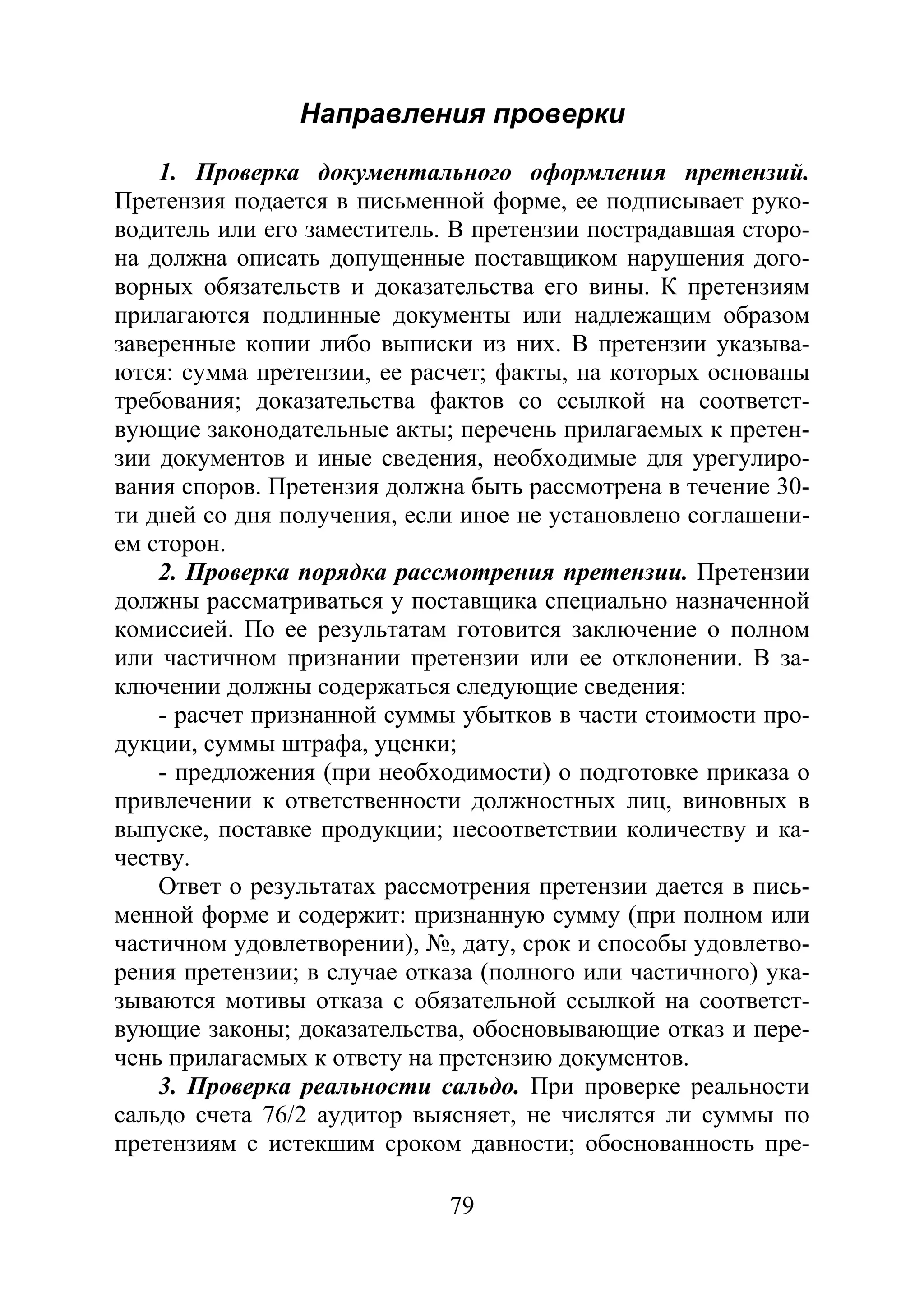 79
Направления проверки
1. Проверка документального оформления претензий.
Претензия подается в письменной форме, ее подписывает руко-
водитель или его заместитель. В претензии пострадавшая сторо-
на должна описать допущенные поставщиком нарушения дого-
ворных обязательств и доказательства его вины. К претензиям
прилагаются подлинные документы или надлежащим образом
заверенные копии либо выписки из них. В претензии указыва-
ются: сумма претензии, ее расчет; факты, на которых основаны
требования; доказательства фактов со ссылкой на соответст-
вующие законодательные акты; перечень прилагаемых к претен-
зии документов и иные сведения, необходимые для урегулиро-
вания споров. Претензия должна быть рассмотрена в течение 30-
ти дней со дня получения, если иное не установлено соглашени-
ем сторон.
2. Проверка порядка рассмотрения претензии. Претензии
должны рассматриваться у поставщика специально назначенной
комиссией. По ее результатам готовится заключение о полном
или частичном признании претензии или ее отклонении. В за-
ключении должны содержаться следующие сведения:
- расчет признанной суммы убытков в части стоимости про-
дукции, суммы штрафа, уценки;
- предложения (при необходимости) о подготовке приказа о
привлечении к ответственности должностных лиц, виновных в
выпуске, поставке продукции; несоответствии количеству и ка-
честву.
Ответ о результатах рассмотрения претензии дается в пись-
менной форме и содержит: признанную сумму (при полном или
частичном удовлетворении), №, дату, срок и способы удовлетво-
рения претензии; в случае отказа (полного или частичного) ука-
зываются мотивы отказа с обязательной ссылкой на соответст-
вующие законы; доказательства, обосновывающие отказ и пере-
чень прилагаемых к ответу на претензию документов.
3. Проверка реальности сальдо. При проверке реальности
сальдо счета 76/2 аудитор выясняет, не числятся ли суммы по
претензиям с истекшим сроком давности; обоснованность пре-
Copyright ОАО «ЦКБ «БИБКОМ» & ООО «Aгентство Kнига-Cервис»
 