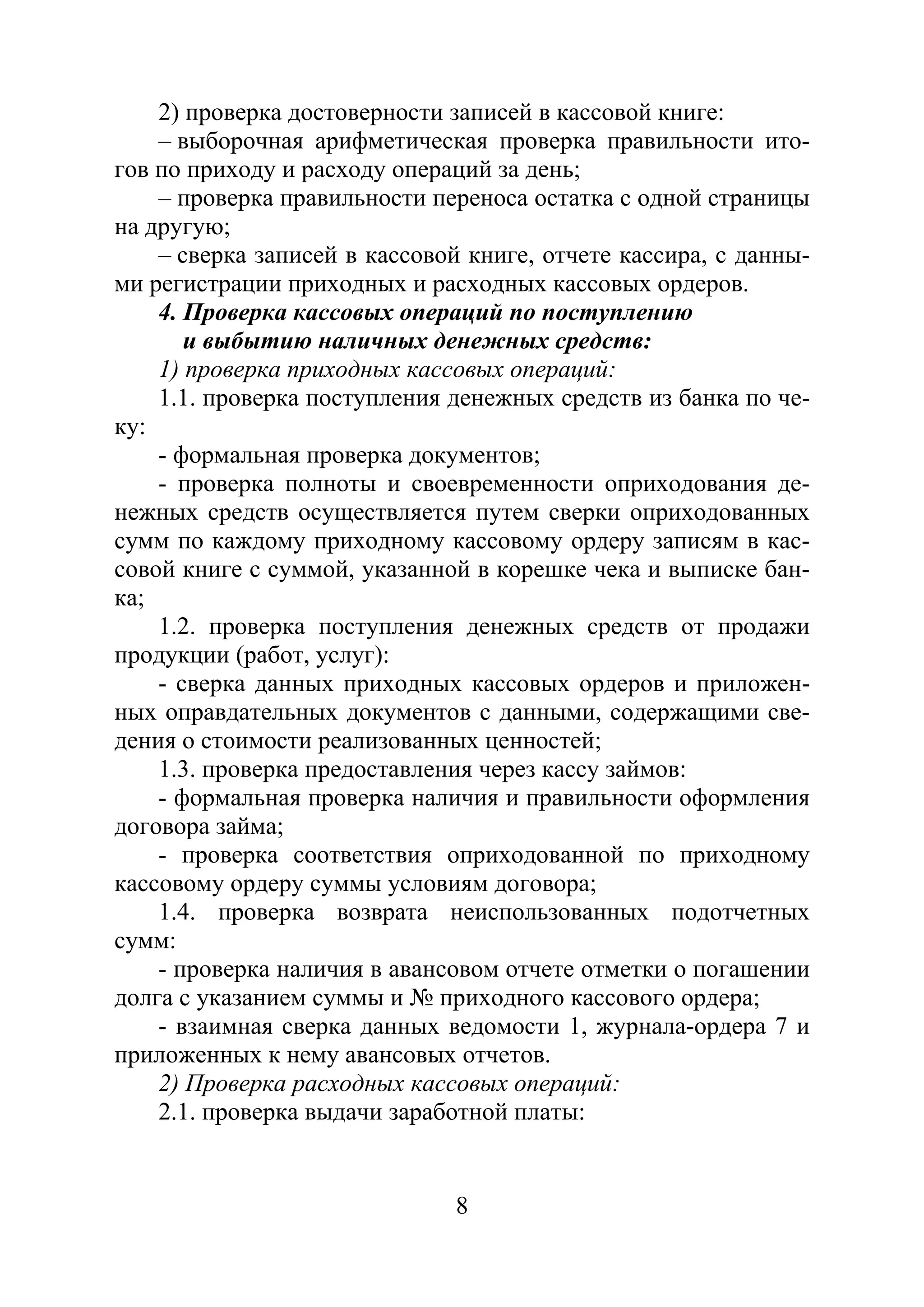 8
2) проверка достоверности записей в кассовой книге:
– выборочная арифметическая проверка правильности ито-
гов по приходу и расходу операций за день;
– проверка правильности переноса остатка с одной страницы
на другую;
– сверка записей в кассовой книге, отчете кассира, с данны-
ми регистрации приходных и расходных кассовых ордеров.
4. Проверка кассовых операций по поступлению
и выбытию наличных денежных средств:
1) проверка приходных кассовых операций:
1.1. проверка поступления денежных средств из банка по че-
ку:
- формальная проверка документов;
- проверка полноты и своевременности оприходования де-
нежных средств осуществляется путем сверки оприходованных
сумм по каждому приходному кассовому ордеру записям в кас-
совой книге с суммой, указанной в корешке чека и выписке бан-
ка;
1.2. проверка поступления денежных средств от продажи
продукции (работ, услуг):
- сверка данных приходных кассовых ордеров и приложен-
ных оправдательных документов с данными, содержащими све-
дения о стоимости реализованных ценностей;
1.3. проверка предоставления через кассу займов:
- формальная проверка наличия и правильности оформления
договора займа;
- проверка соответствия оприходованной по приходному
кассовому ордеру суммы условиям договора;
1.4. проверка возврата неиспользованных подотчетных
сумм:
- проверка наличия в авансовом отчете отметки о погашении
долга с указанием суммы и № приходного кассового ордера;
- взаимная сверка данных ведомости 1, журнала-ордера 7 и
приложенных к нему авансовых отчетов.
2) Проверка расходных кассовых операций:
2.1. проверка выдачи заработной платы:
Copyright ОАО «ЦКБ «БИБКОМ» & ООО «Aгентство Kнига-Cервис»
 