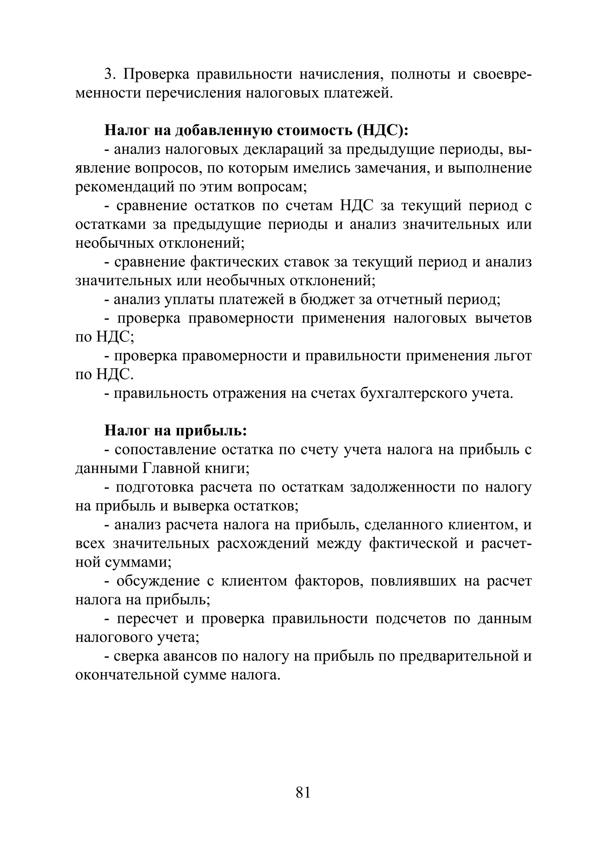 81
3. Проверка правильности начисления, полноты и своевре-
менности перечисления налоговых платежей.
Налог на добавленную стоимость (НДС):
- анализ налоговых деклараций за предыдущие периоды, вы-
явление вопросов, по которым имелись замечания, и выполнение
рекомендаций по этим вопросам;
- сравнение остатков по счетам НДС за текущий период с
остатками за предыдущие периоды и анализ значительных или
необычных отклонений;
- сравнение фактических ставок за текущий период и анализ
значительных или необычных отклонений;
- анализ уплаты платежей в бюджет за отчетный период;
- проверка правомерности применения налоговых вычетов
по НДС;
- проверка правомерности и правильности применения льгот
по НДС.
- правильность отражения на счетах бухгалтерского учета.
Налог на прибыль:
- сопоставление остатка по счету учета налога на прибыль с
данными Главной книги;
- подготовка расчета по остаткам задолженности по налогу
на прибыль и выверка остатков;
- анализ расчета налога на прибыль, сделанного клиентом, и
всех значительных расхождений между фактической и расчет-
ной суммами;
- обсуждение с клиентом факторов, повлиявших на расчет
налога на прибыль;
- пересчет и проверка правильности подсчетов по данным
налогового учета;
- сверка авансов по налогу на прибыль по предварительной и
окончательной сумме налога.
Copyright ОАО «ЦКБ «БИБКОМ» & ООО «Aгентство Kнига-Cервис»
 