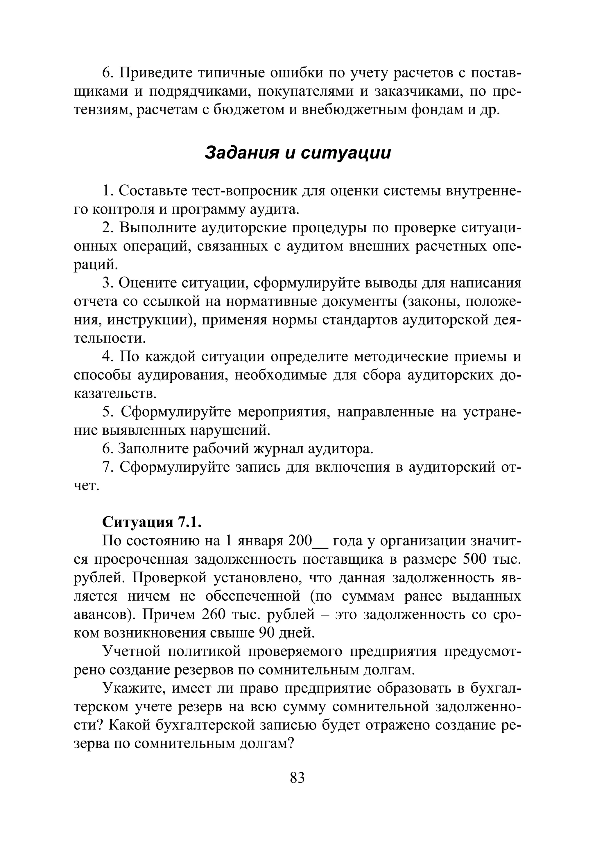 83
6. Приведите типичные ошибки по учету расчетов с постав-
щиками и подрядчиками, покупателями и заказчиками, по пре-
тензиям, расчетам с бюджетом и внебюджетным фондам и др.
Задания и ситуации
1. Составьте тест-вопросник для оценки системы внутренне-
го контроля и программу аудита.
2. Выполните аудиторские процедуры по проверке ситуаци-
онных операций, связанных с аудитом внешних расчетных опе-
раций.
3. Оцените ситуации, сформулируйте выводы для написания
отчета со ссылкой на нормативные документы (законы, положе-
ния, инструкции), применяя нормы стандартов аудиторской дея-
тельности.
4. По каждой ситуации определите методические приемы и
способы аудирования, необходимые для сбора аудиторских до-
казательств.
5. Сформулируйте мероприятия, направленные на устране-
ние выявленных нарушений.
6. Заполните рабочий журнал аудитора.
7. Сформулируйте запись для включения в аудиторский от-
чет.
Ситуация 7.1.
По состоянию на 1 января 200__ года у организации значит-
ся просроченная задолженность поставщика в размере 500 тыс.
рублей. Проверкой установлено, что данная задолженность яв-
ляется ничем не обеспеченной (по суммам ранее выданных
авансов). Причем 260 тыс. рублей – это задолженность со сро-
ком возникновения свыше 90 дней.
Учетной политикой проверяемого предприятия предусмот-
рено создание резервов по сомнительным долгам.
Укажите, имеет ли право предприятие образовать в бухгал-
терском учете резерв на всю сумму сомнительной задолженно-
сти? Какой бухгалтерской записью будет отражено создание ре-
зерва по сомнительным долгам?
Copyright ОАО «ЦКБ «БИБКОМ» & ООО «Aгентство Kнига-Cервис»
 