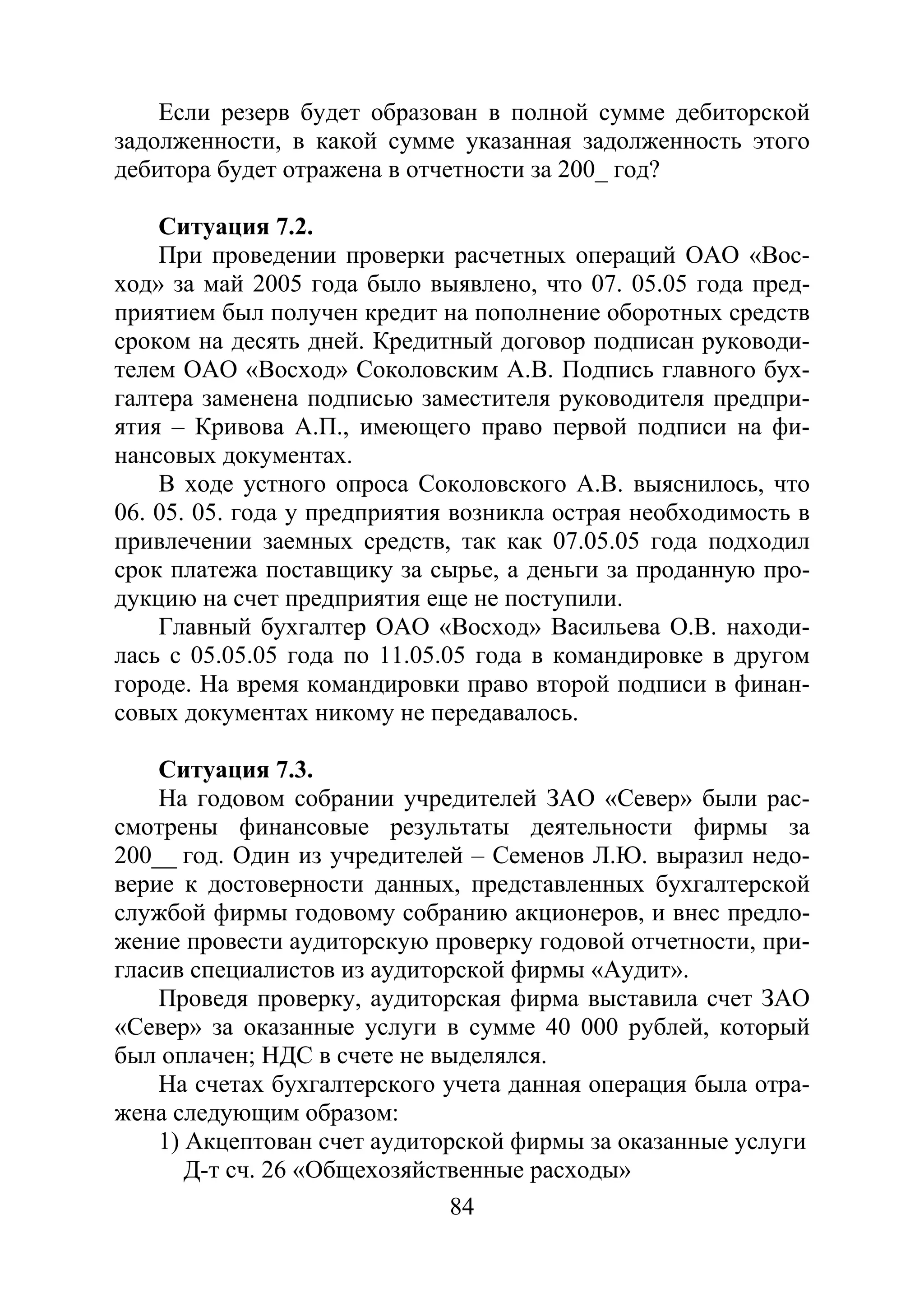 84
Если резерв будет образован в полной сумме дебиторской
задолженности, в какой сумме указанная задолженность этого
дебитора будет отражена в отчетности за 200_ год?
Ситуация 7.2.
При проведении проверки расчетных операций ОАО «Вос-
ход» за май 2005 года было выявлено, что 07. 05.05 года пред-
приятием был получен кредит на пополнение оборотных средств
сроком на десять дней. Кредитный договор подписан руководи-
телем ОАО «Восход» Соколовским А.В. Подпись главного бух-
галтера заменена подписью заместителя руководителя предпри-
ятия – Кривова А.П., имеющего право первой подписи на фи-
нансовых документах.
В ходе устного опроса Соколовского А.В. выяснилось, что
06. 05. 05. года у предприятия возникла острая необходимость в
привлечении заемных средств, так как 07.05.05 года подходил
срок платежа поставщику за сырье, а деньги за проданную про-
дукцию на счет предприятия еще не поступили.
Главный бухгалтер ОАО «Восход» Васильева О.В. находи-
лась с 05.05.05 года по 11.05.05 года в командировке в другом
городе. На время командировки право второй подписи в финан-
совых документах никому не передавалось.
Ситуация 7.3.
На годовом собрании учредителей ЗАО «Север» были рас-
смотрены финансовые результаты деятельности фирмы за
200__ год. Один из учредителей – Семенов Л.Ю. выразил недо-
верие к достоверности данных, представленных бухгалтерской
службой фирмы годовому собранию акционеров, и внес предло-
жение провести аудиторскую проверку годовой отчетности, при-
гласив специалистов из аудиторской фирмы «Аудит».
Проведя проверку, аудиторская фирма выставила счет ЗАО
«Север» за оказанные услуги в сумме 40 000 рублей, который
был оплачен; НДС в счете не выделялся.
На счетах бухгалтерского учета данная операция была отра-
жена следующим образом:
1) Акцептован счет аудиторской фирмы за оказанные услуги
Д-т сч. 26 «Общехозяйственные расходы»
Copyright ОАО «ЦКБ «БИБКОМ» & ООО «Aгентство Kнига-Cервис»
 