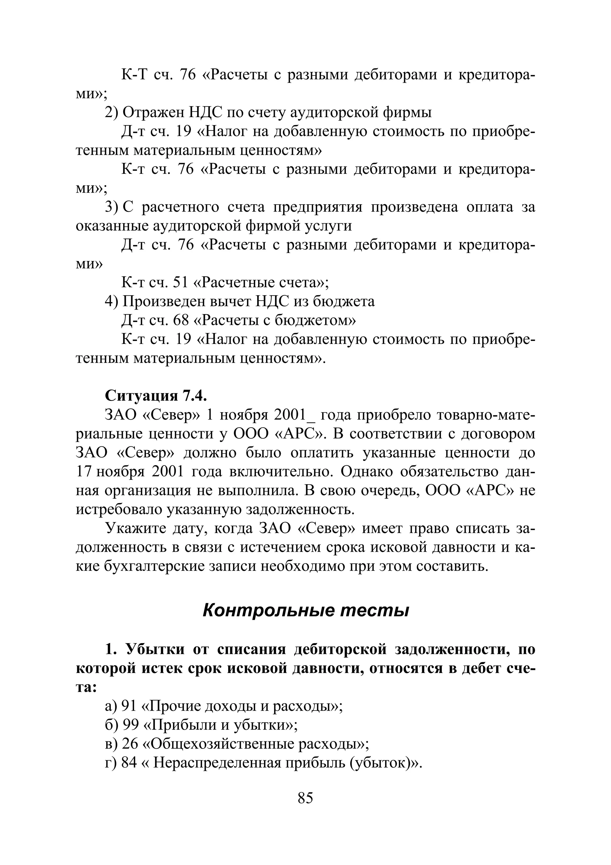 85
К-Т сч. 76 «Расчеты с разными дебиторами и кредитора-
ми»;
2) Отражен НДС по счету аудиторской фирмы
Д-т сч. 19 «Налог на добавленную стоимость по приобре-
тенным материальным ценностям»
К-т сч. 76 «Расчеты с разными дебиторами и кредитора-
ми»;
3) С расчетного счета предприятия произведена оплата за
оказанные аудиторской фирмой услуги
Д-т сч. 76 «Расчеты с разными дебиторами и кредитора-
ми»
К-т сч. 51 «Расчетные счета»;
4) Произведен вычет НДС из бюджета
Д-т сч. 68 «Расчеты с бюджетом»
К-т сч. 19 «Налог на добавленную стоимость по приобре-
тенным материальным ценностям».
Ситуация 7.4.
ЗАО «Север» 1 ноября 2001_ года приобрело товарно-мате-
риальные ценности у ООО «АРС». В соответствии с договором
ЗАО «Север» должно было оплатить указанные ценности до
17 ноября 2001 года включительно. Однако обязательство дан-
ная организация не выполнила. В свою очередь, ООО «АРС» не
истребовало указанную задолженность.
Укажите дату, когда ЗАО «Север» имеет право списать за-
долженность в связи с истечением срока исковой давности и ка-
кие бухгалтерские записи необходимо при этом составить.
Контрольные тесты
1. Убытки от списания дебиторской задолженности, по
которой истек срок исковой давности, относятся в дебет сче-
та:
а) 91 «Прочие доходы и расходы»;
б) 99 «Прибыли и убытки»;
в) 26 «Общехозяйственные расходы»;
г) 84 « Нераспределенная прибыль (убыток)».
Copyright ОАО «ЦКБ «БИБКОМ» & ООО «Aгентство Kнига-Cервис»
 