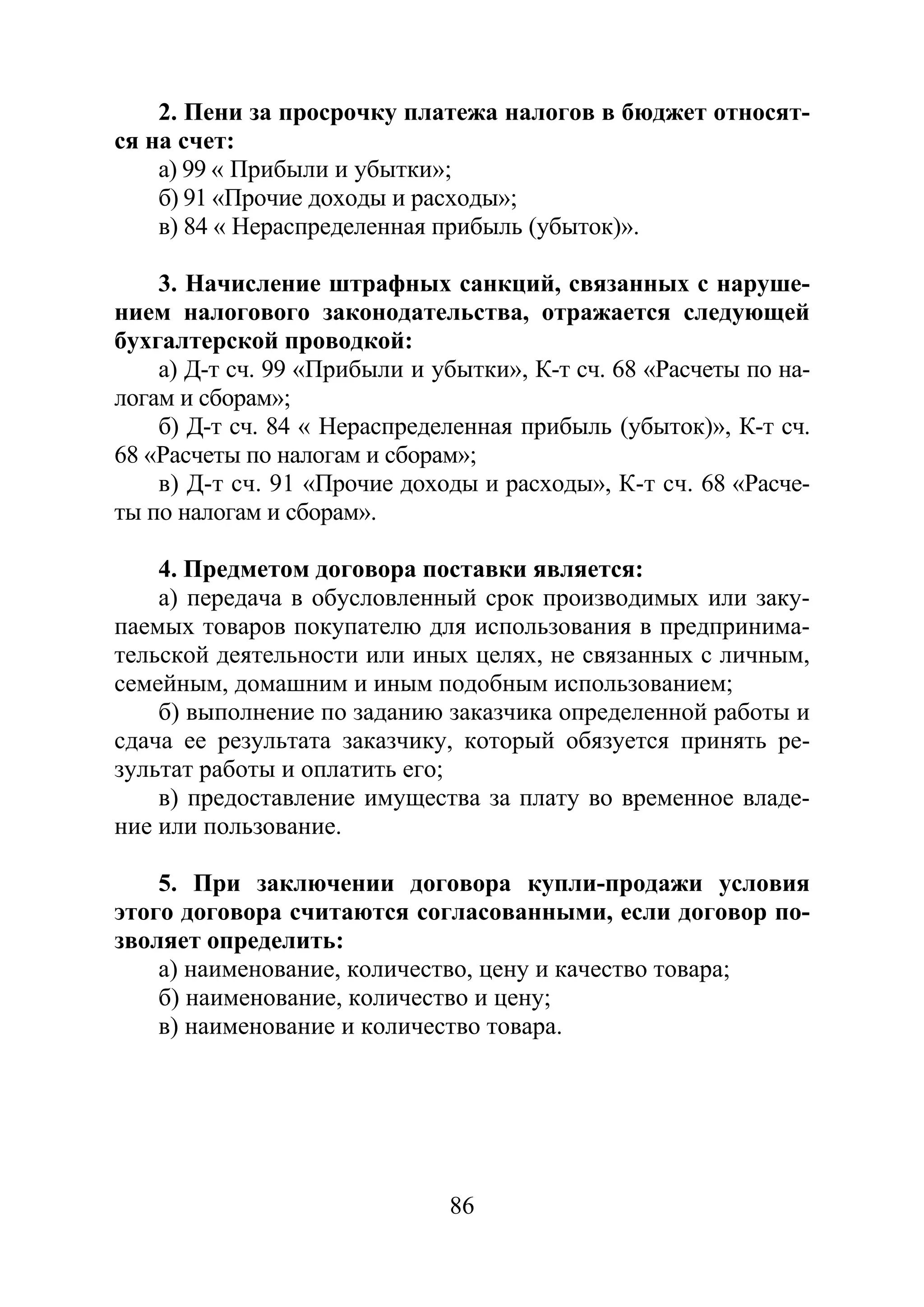 86
2. Пени за просрочку платежа налогов в бюджет относят-
ся на счет:
а) 99 « Прибыли и убытки»;
б) 91 «Прочие доходы и расходы»;
в) 84 « Нераспределенная прибыль (убыток)».
3. Начисление штрафных санкций, связанных с наруше-
нием налогового законодательства, отражается следующей
бухгалтерской проводкой:
а) Д-т сч. 99 «Прибыли и убытки», К-т сч. 68 «Расчеты по на-
логам и сборам»;
б) Д-т сч. 84 « Нераспределенная прибыль (убыток)», К-т сч.
68 «Расчеты по налогам и сборам»;
в) Д-т сч. 91 «Прочие доходы и расходы», К-т сч. 68 «Расче-
ты по налогам и сборам».
4. Предметом договора поставки является:
а) передача в обусловленный срок производимых или заку-
паемых товаров покупателю для использования в предпринима-
тельской деятельности или иных целях, не связанных с личным,
семейным, домашним и иным подобным использованием;
б) выполнение по заданию заказчика определенной работы и
сдача ее результата заказчику, который обязуется принять ре-
зультат работы и оплатить его;
в) предоставление имущества за плату во временное владе-
ние или пользование.
5. При заключении договора купли-продажи условия
этого договора считаются согласованными, если договор по-
зволяет определить:
а) наименование, количество, цену и качество товара;
б) наименование, количество и цену;
в) наименование и количество товара.
Copyright ОАО «ЦКБ «БИБКОМ» & ООО «Aгентство Kнига-Cервис»
 
