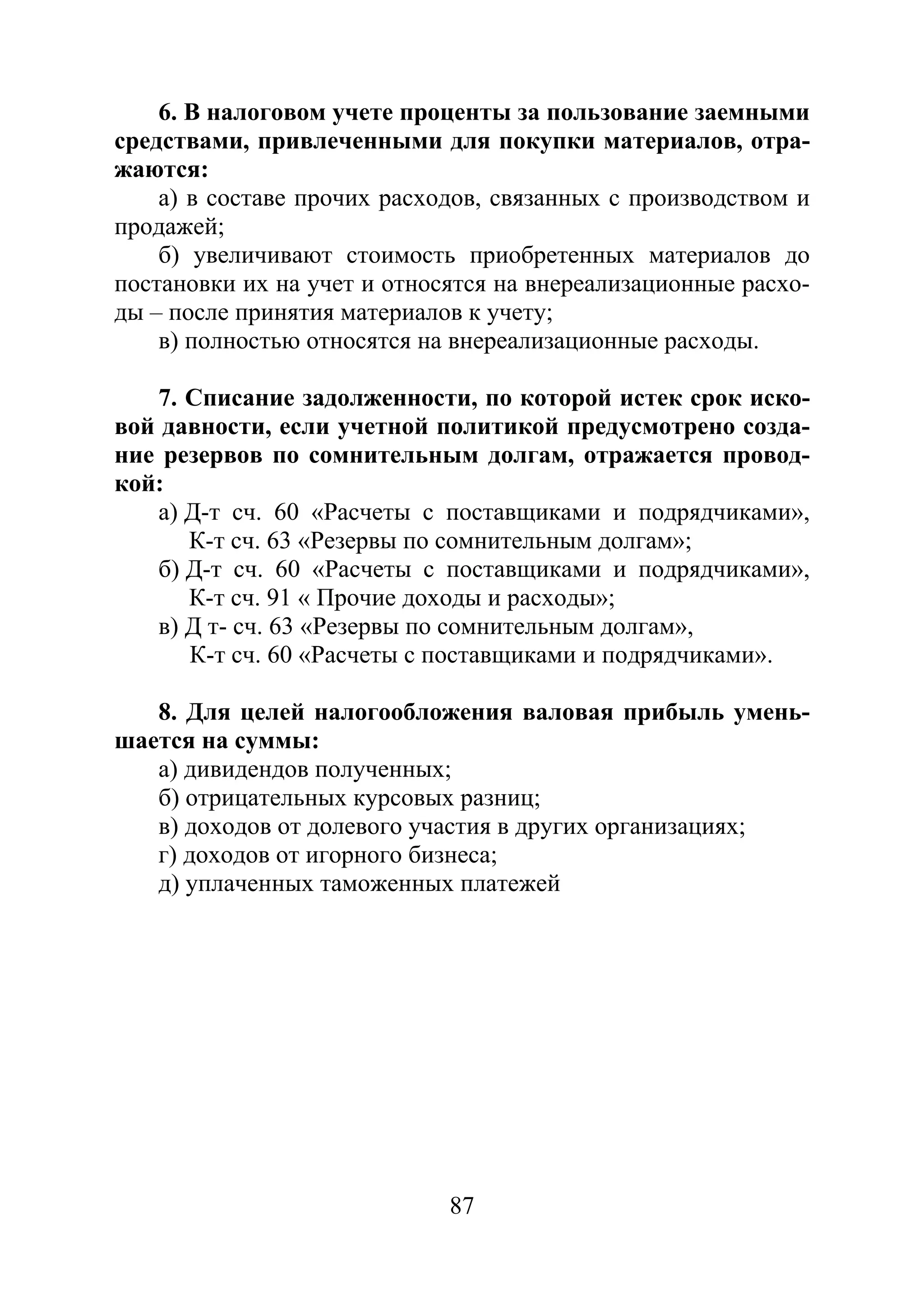 87
6. В налоговом учете проценты за пользование заемными
средствами, привлеченными для покупки материалов, отра-
жаются:
а) в составе прочих расходов, связанных с производством и
продажей;
б) увеличивают стоимость приобретенных материалов до
постановки их на учет и относятся на внереализационные расхо-
ды – после принятия материалов к учету;
в) полностью относятся на внереализационные расходы.
7. Списание задолженности, по которой истек срок иско-
вой давности, если учетной политикой предусмотрено созда-
ние резервов по сомнительным долгам, отражается провод-
кой:
а) Д-т сч. 60 «Расчеты с поставщиками и подрядчиками»,
К-т сч. 63 «Резервы по сомнительным долгам»;
б) Д-т сч. 60 «Расчеты с поставщиками и подрядчиками»,
К-т сч. 91 « Прочие доходы и расходы»;
в) Д т- сч. 63 «Резервы по сомнительным долгам»,
К-т сч. 60 «Расчеты с поставщиками и подрядчиками».
8. Для целей налогообложения валовая прибыль умень-
шается на суммы:
а) дивидендов полученных;
б) отрицательных курсовых разниц;
в) доходов от долевого участия в других организациях;
г) доходов от игорного бизнеса;
д) уплаченных таможенных платежей
Copyright ОАО «ЦКБ «БИБКОМ» & ООО «Aгентство Kнига-Cервис»
 