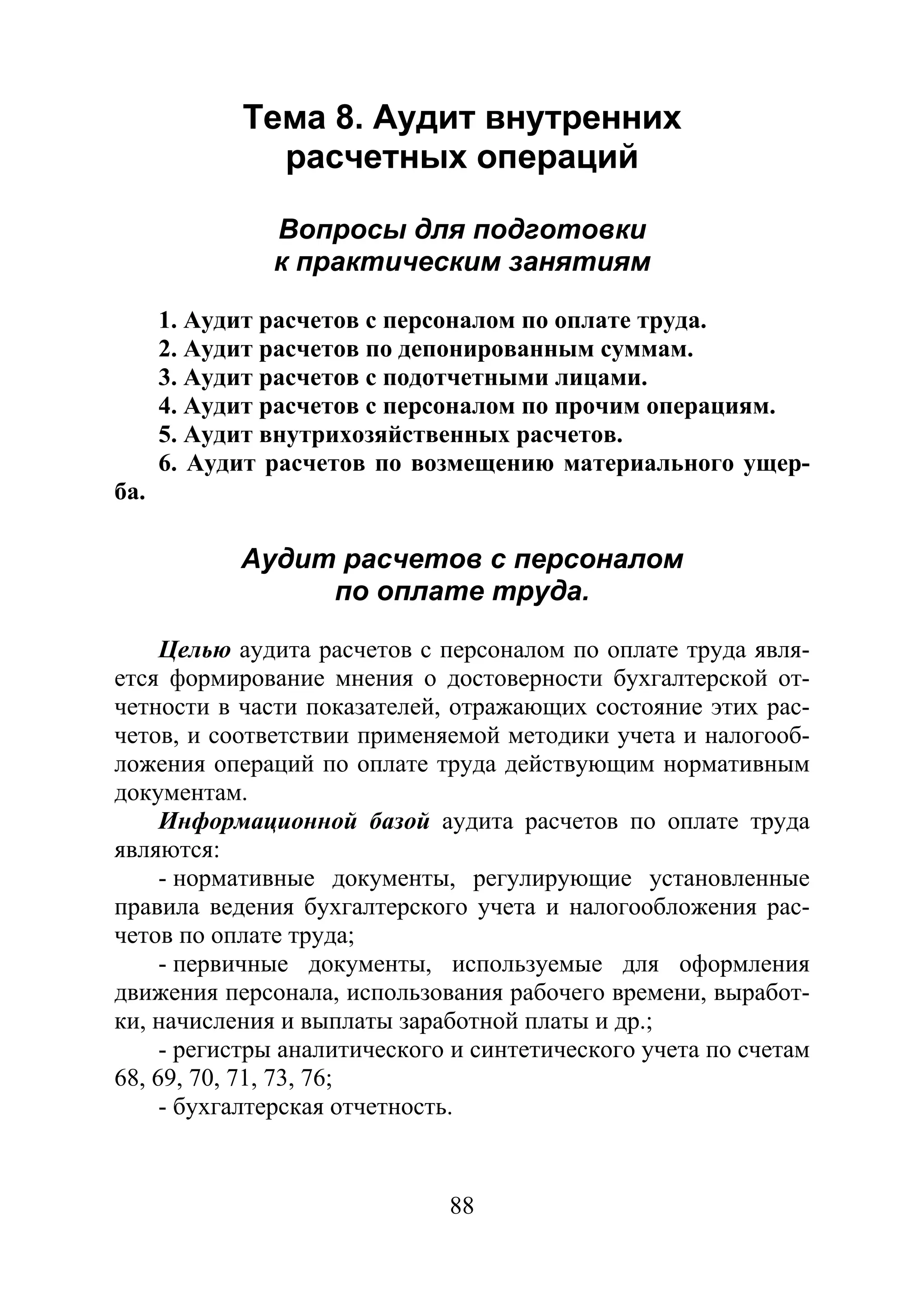 88
Тема 8. Аудит внутренних
расчетных операций
Вопросы для подготовки
к практическим занятиям
1. Аудит расчетов с персоналом по оплате труда.
2. Аудит расчетов по депонированным суммам.
3. Аудит расчетов с подотчетными лицами.
4. Аудит расчетов с персоналом по прочим операциям.
5. Аудит внутрихозяйственных расчетов.
6. Аудит расчетов по возмещению материального ущер-
ба.
Аудит расчетов с персоналом
по оплате труда.
Целью аудита расчетов с персоналом по оплате труда явля-
ется формирование мнения о достоверности бухгалтерской от-
четности в части показателей, отражающих состояние этих рас-
четов, и соответствии применяемой методики учета и налогооб-
ложения операций по оплате труда действующим нормативным
документам.
Информационной базой аудита расчетов по оплате труда
являются:
- нормативные документы, регулирующие установленные
правила ведения бухгалтерского учета и налогообложения рас-
четов по оплате труда;
- первичные документы, используемые для оформления
движения персонала, использования рабочего времени, выработ-
ки, начисления и выплаты заработной платы и др.;
- регистры аналитического и синтетического учета по счетам
68, 69, 70, 71, 73, 76;
- бухгалтерская отчетность.
Copyright ОАО «ЦКБ «БИБКОМ» & ООО «Aгентство Kнига-Cервис»
 