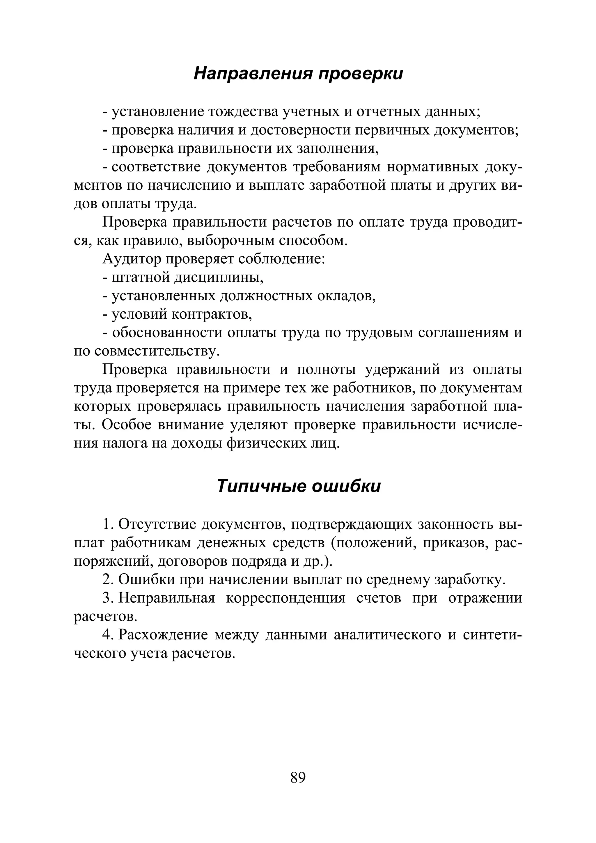 89
Направления проверки
- установление тождества учетных и отчетных данных;
- проверка наличия и достоверности первичных документов;
- проверка правильности их заполнения,
- соответствие документов требованиям нормативных доку-
ментов по начислению и выплате заработной платы и других ви-
дов оплаты труда.
Проверка правильности расчетов по оплате труда проводит-
ся, как правило, выборочным способом.
Аудитор проверяет соблюдение:
- штатной дисциплины,
- установленных должностных окладов,
- условий контрактов,
- обоснованности оплаты труда по трудовым соглашениям и
по совместительству.
Проверка правильности и полноты удержаний из оплаты
труда проверяется на примере тех же работников, по документам
которых проверялась правильность начисления заработной пла-
ты. Особое внимание уделяют проверке правильности исчисле-
ния налога на доходы физических лиц.
Типичные ошибки
1. Отсутствие документов, подтверждающих законность вы-
плат работникам денежных средств (положений, приказов, рас-
поряжений, договоров подряда и др.).
2. Ошибки при начислении выплат по среднему заработку.
3. Неправильная корреспонденция счетов при отражении
расчетов.
4. Расхождение между данными аналитического и синтети-
ческого учета расчетов.
Copyright ОАО «ЦКБ «БИБКОМ» & ООО «Aгентство Kнига-Cервис»
 