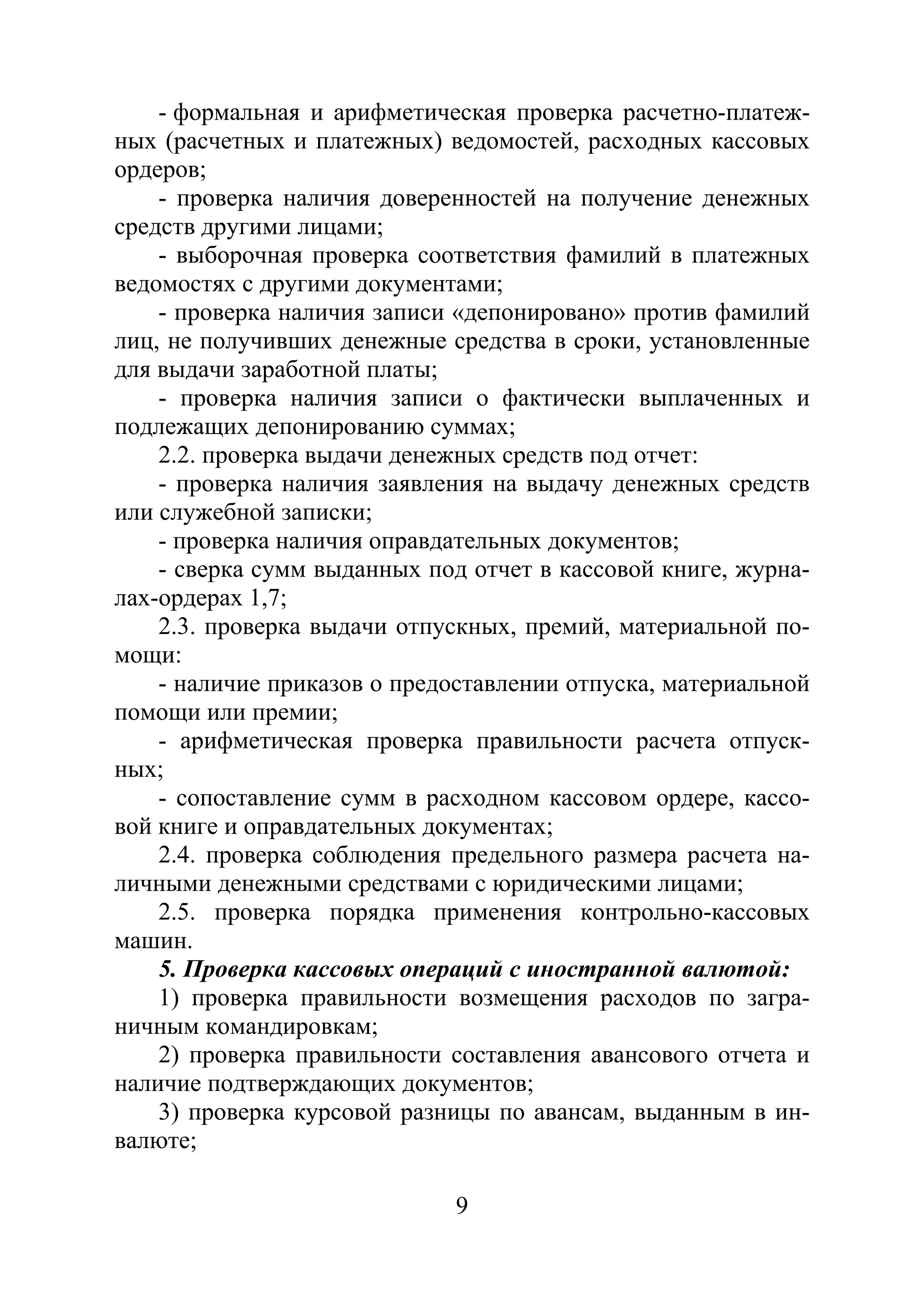 9
- формальная и арифметическая проверка расчетно-платеж-
ных (расчетных и платежных) ведомостей, расходных кассовых
ордеров;
- проверка наличия доверенностей на получение денежных
средств другими лицами;
- выборочная проверка соответствия фамилий в платежных
ведомостях с другими документами;
- проверка наличия записи «депонировано» против фамилий
лиц, не получивших денежные средства в сроки, установленные
для выдачи заработной платы;
- проверка наличия записи о фактически выплаченных и
подлежащих депонированию суммах;
2.2. проверка выдачи денежных средств под отчет:
- проверка наличия заявления на выдачу денежных средств
или служебной записки;
- проверка наличия оправдательных документов;
- сверка сумм выданных под отчет в кассовой книге, журна-
лах-ордерах 1,7;
2.3. проверка выдачи отпускных, премий, материальной по-
мощи:
- наличие приказов о предоставлении отпуска, материальной
помощи или премии;
- арифметическая проверка правильности расчета отпуск-
ных;
- сопоставление сумм в расходном кассовом ордере, кассо-
вой книге и оправдательных документах;
2.4. проверка соблюдения предельного размера расчета на-
личными денежными средствами с юридическими лицами;
2.5. проверка порядка применения контрольно-кассовых
машин.
5. Проверка кассовых операций с иностранной валютой:
1) проверка правильности возмещения расходов по загра-
ничным командировкам;
2) проверка правильности составления авансового отчета и
наличие подтверждающих документов;
3) проверка курсовой разницы по авансам, выданным в ин-
валюте;
Copyright ОАО «ЦКБ «БИБКОМ» & ООО «Aгентство Kнига-Cервис»
 