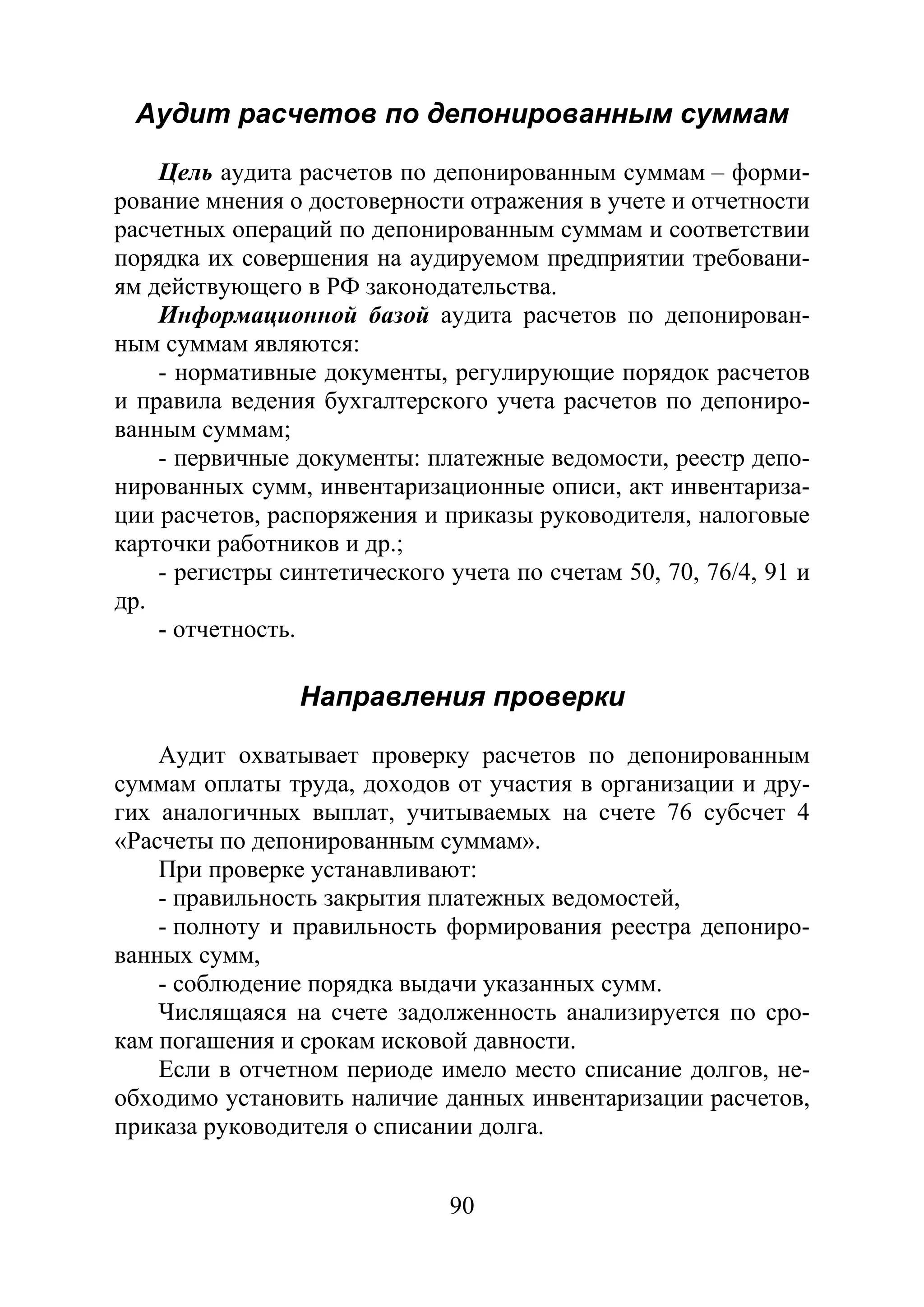 90
Аудит расчетов по депонированным суммам
Цель аудита расчетов по депонированным суммам – форми-
рование мнения о достоверности отражения в учете и отчетности
расчетных операций по депонированным суммам и соответствии
порядка их совершения на аудируемом предприятии требовани-
ям действующего в РФ законодательства.
Информационной базой аудита расчетов по депонирован-
ным суммам являются:
- нормативные документы, регулирующие порядок расчетов
и правила ведения бухгалтерского учета расчетов по депониро-
ванным суммам;
- первичные документы: платежные ведомости, реестр депо-
нированных сумм, инвентаризационные описи, акт инвентариза-
ции расчетов, распоряжения и приказы руководителя, налоговые
карточки работников и др.;
- регистры синтетического учета по счетам 50, 70, 76/4, 91 и
др.
- отчетность.
Направления проверки
Аудит охватывает проверку расчетов по депонированным
суммам оплаты труда, доходов от участия в организации и дру-
гих аналогичных выплат, учитываемых на счете 76 субсчет 4
«Расчеты по депонированным суммам».
При проверке устанавливают:
- правильность закрытия платежных ведомостей,
- полноту и правильность формирования реестра депониро-
ванных сумм,
- соблюдение порядка выдачи указанных сумм.
Числящаяся на счете задолженность анализируется по сро-
кам погашения и срокам исковой давности.
Если в отчетном периоде имело место списание долгов, не-
обходимо установить наличие данных инвентаризации расчетов,
приказа руководителя о списании долга.
Copyright ОАО «ЦКБ «БИБКОМ» & ООО «Aгентство Kнига-Cервис»
 
