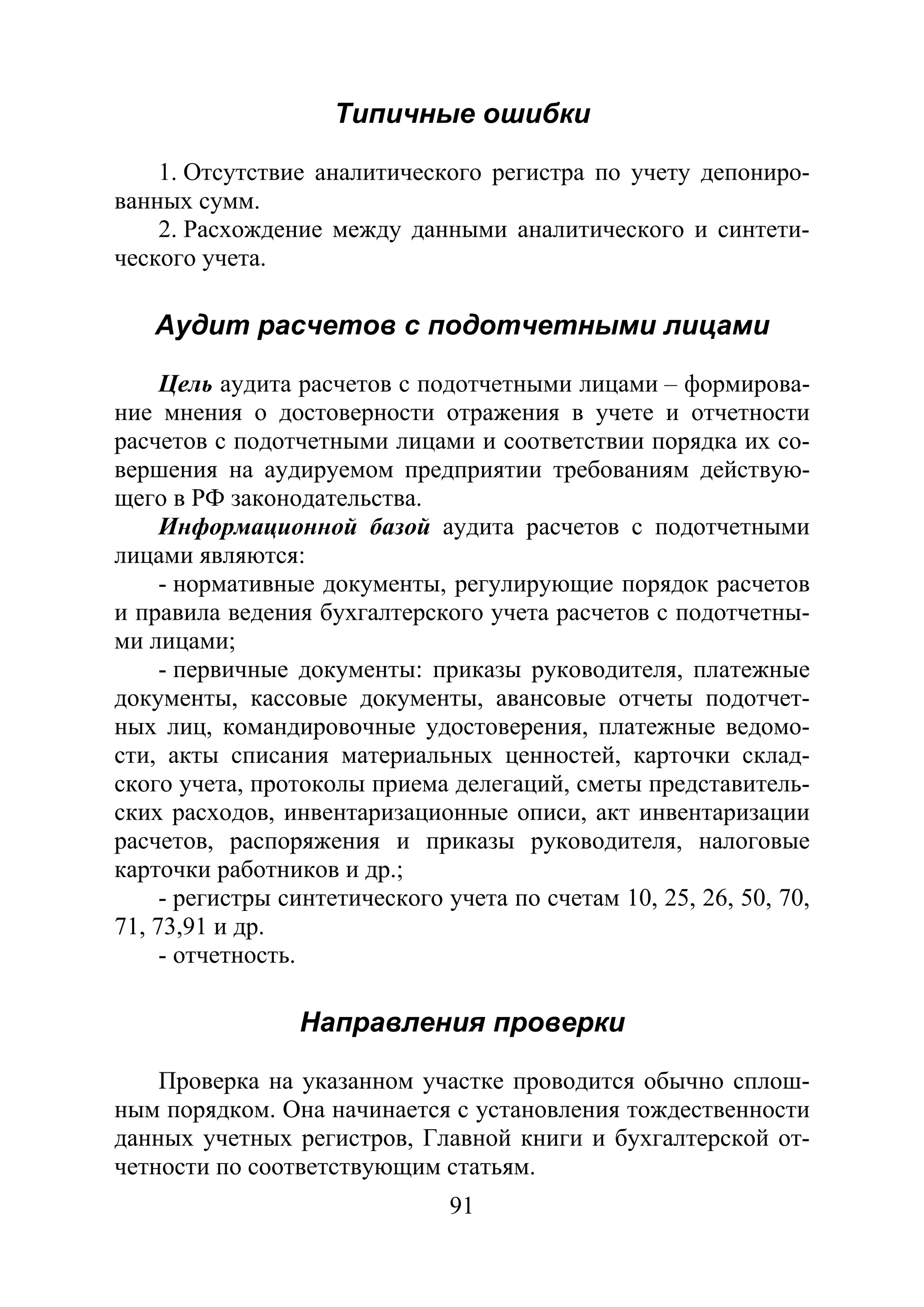 91
Типичные ошибки
1. Отсутствие аналитического регистра по учету депониро-
ванных сумм.
2. Расхождение между данными аналитического и синтети-
ческого учета.
Аудит расчетов с подотчетными лицами
Цель аудита расчетов с подотчетными лицами – формирова-
ние мнения о достоверности отражения в учете и отчетности
расчетов с подотчетными лицами и соответствии порядка их со-
вершения на аудируемом предприятии требованиям действую-
щего в РФ законодательства.
Информационной базой аудита расчетов с подотчетными
лицами являются:
- нормативные документы, регулирующие порядок расчетов
и правила ведения бухгалтерского учета расчетов с подотчетны-
ми лицами;
- первичные документы: приказы руководителя, платежные
документы, кассовые документы, авансовые отчеты подотчет-
ных лиц, командировочные удостоверения, платежные ведомо-
сти, акты списания материальных ценностей, карточки склад-
ского учета, протоколы приема делегаций, сметы представитель-
ских расходов, инвентаризационные описи, акт инвентаризации
расчетов, распоряжения и приказы руководителя, налоговые
карточки работников и др.;
- регистры синтетического учета по счетам 10, 25, 26, 50, 70,
71, 73,91 и др.
- отчетность.
Направления проверки
Проверка на указанном участке проводится обычно сплош-
ным порядком. Она начинается с установления тождественности
данных учетных регистров, Главной книги и бухгалтерской от-
четности по соответствующим статьям.
Copyright ОАО «ЦКБ «БИБКОМ» & ООО «Aгентство Kнига-Cервис»
 