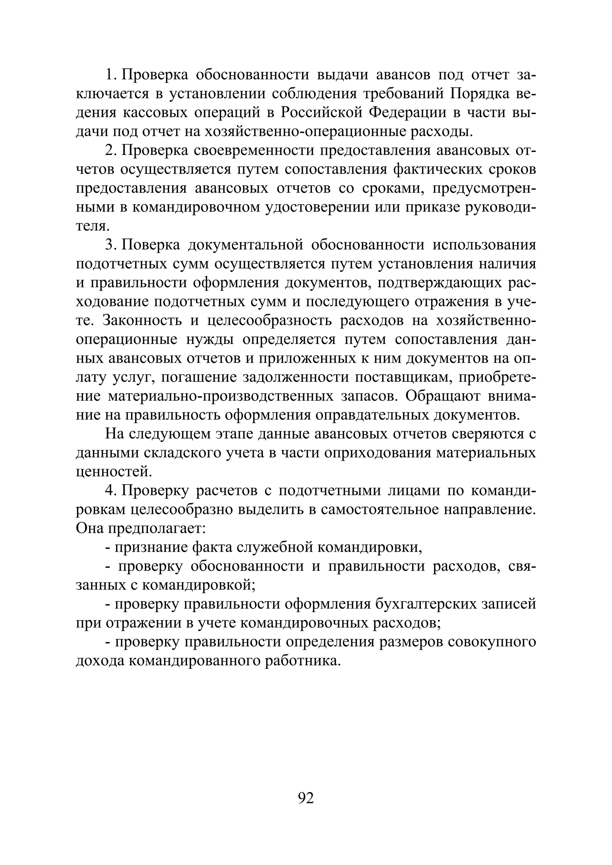 92
1. Проверка обоснованности выдачи авансов под отчет за-
ключается в установлении соблюдения требований Порядка ве-
дения кассовых операций в Российской Федерации в части вы-
дачи под отчет на хозяйственно-операционные расходы.
2. Проверка своевременности предоставления авансовых от-
четов осуществляется путем сопоставления фактических сроков
предоставления авансовых отчетов со сроками, предусмотрен-
ными в командировочном удостоверении или приказе руководи-
теля.
3. Поверка документальной обоснованности использования
подотчетных сумм осуществляется путем установления наличия
и правильности оформления документов, подтверждающих рас-
ходование подотчетных сумм и последующего отражения в уче-
те. Законность и целесообразность расходов на хозяйственно-
операционные нужды определяется путем сопоставления дан-
ных авансовых отчетов и приложенных к ним документов на оп-
лату услуг, погашение задолженности поставщикам, приобрете-
ние материально-производственных запасов. Обращают внима-
ние на правильность оформления оправдательных документов.
На следующем этапе данные авансовых отчетов сверяются с
данными складского учета в части оприходования материальных
ценностей.
4. Проверку расчетов с подотчетными лицами по команди-
ровкам целесообразно выделить в самостоятельное направление.
Она предполагает:
- признание факта служебной командировки,
- проверку обоснованности и правильности расходов, свя-
занных с командировкой;
- проверку правильности оформления бухгалтерских записей
при отражении в учете командировочных расходов;
- проверку правильности определения размеров совокупного
дохода командированного работника.
Copyright ОАО «ЦКБ «БИБКОМ» & ООО «Aгентство Kнига-Cервис»
 