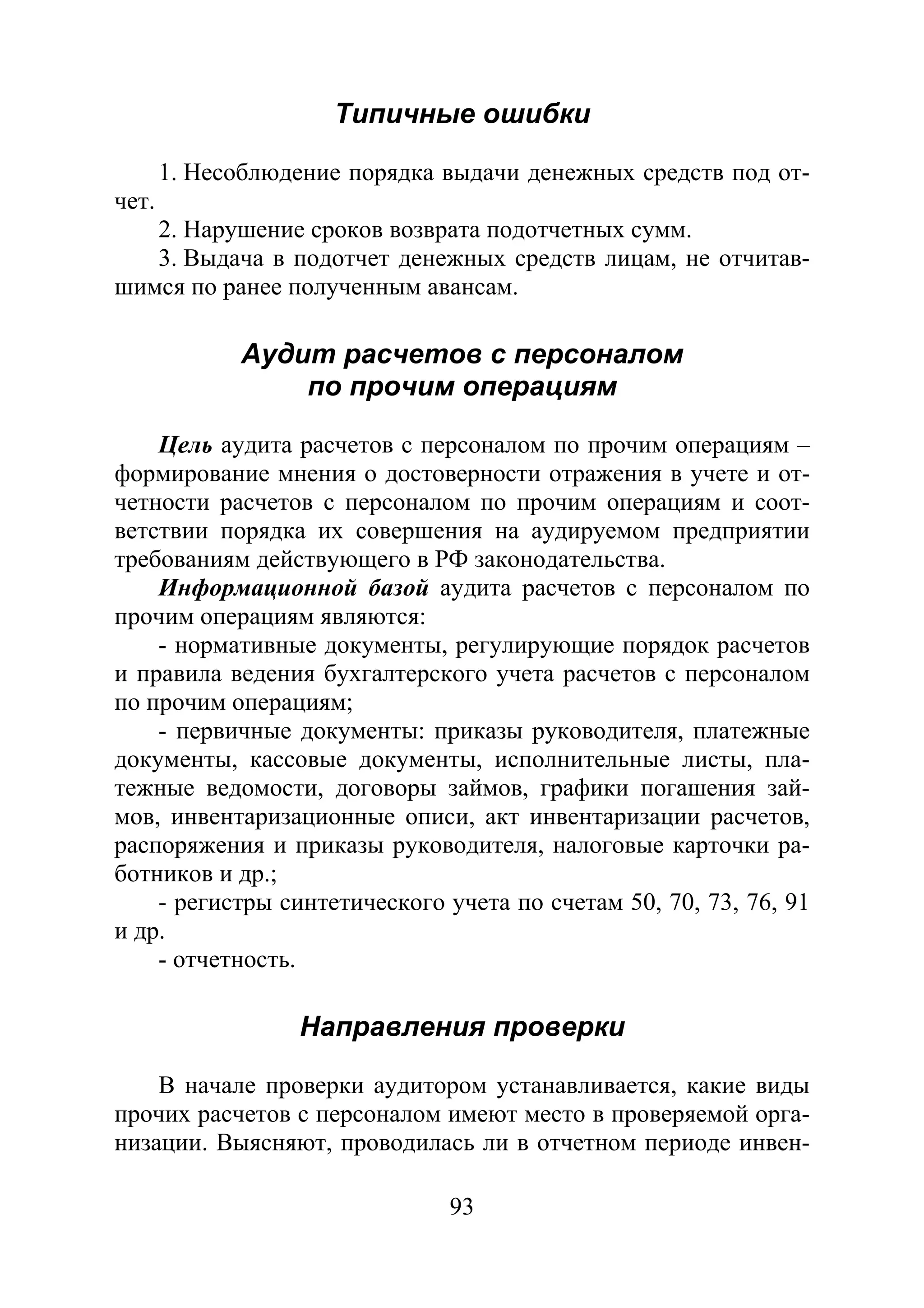 93
Типичные ошибки
1. Несоблюдение порядка выдачи денежных средств под от-
чет.
2. Нарушение сроков возврата подотчетных сумм.
3. Выдача в подотчет денежных средств лицам, не отчитав-
шимся по ранее полученным авансам.
Аудит расчетов с персоналом
по прочим операциям
Цель аудита расчетов с персоналом по прочим операциям –
формирование мнения о достоверности отражения в учете и от-
четности расчетов с персоналом по прочим операциям и соот-
ветствии порядка их совершения на аудируемом предприятии
требованиям действующего в РФ законодательства.
Информационной базой аудита расчетов с персоналом по
прочим операциям являются:
- нормативные документы, регулирующие порядок расчетов
и правила ведения бухгалтерского учета расчетов с персоналом
по прочим операциям;
- первичные документы: приказы руководителя, платежные
документы, кассовые документы, исполнительные листы, пла-
тежные ведомости, договоры займов, графики погашения зай-
мов, инвентаризационные описи, акт инвентаризации расчетов,
распоряжения и приказы руководителя, налоговые карточки ра-
ботников и др.;
- регистры синтетического учета по счетам 50, 70, 73, 76, 91
и др.
- отчетность.
Направления проверки
В начале проверки аудитором устанавливается, какие виды
прочих расчетов с персоналом имеют место в проверяемой орга-
низации. Выясняют, проводилась ли в отчетном периоде инвен-
Copyright ОАО «ЦКБ «БИБКОМ» & ООО «Aгентство Kнига-Cервис»
 