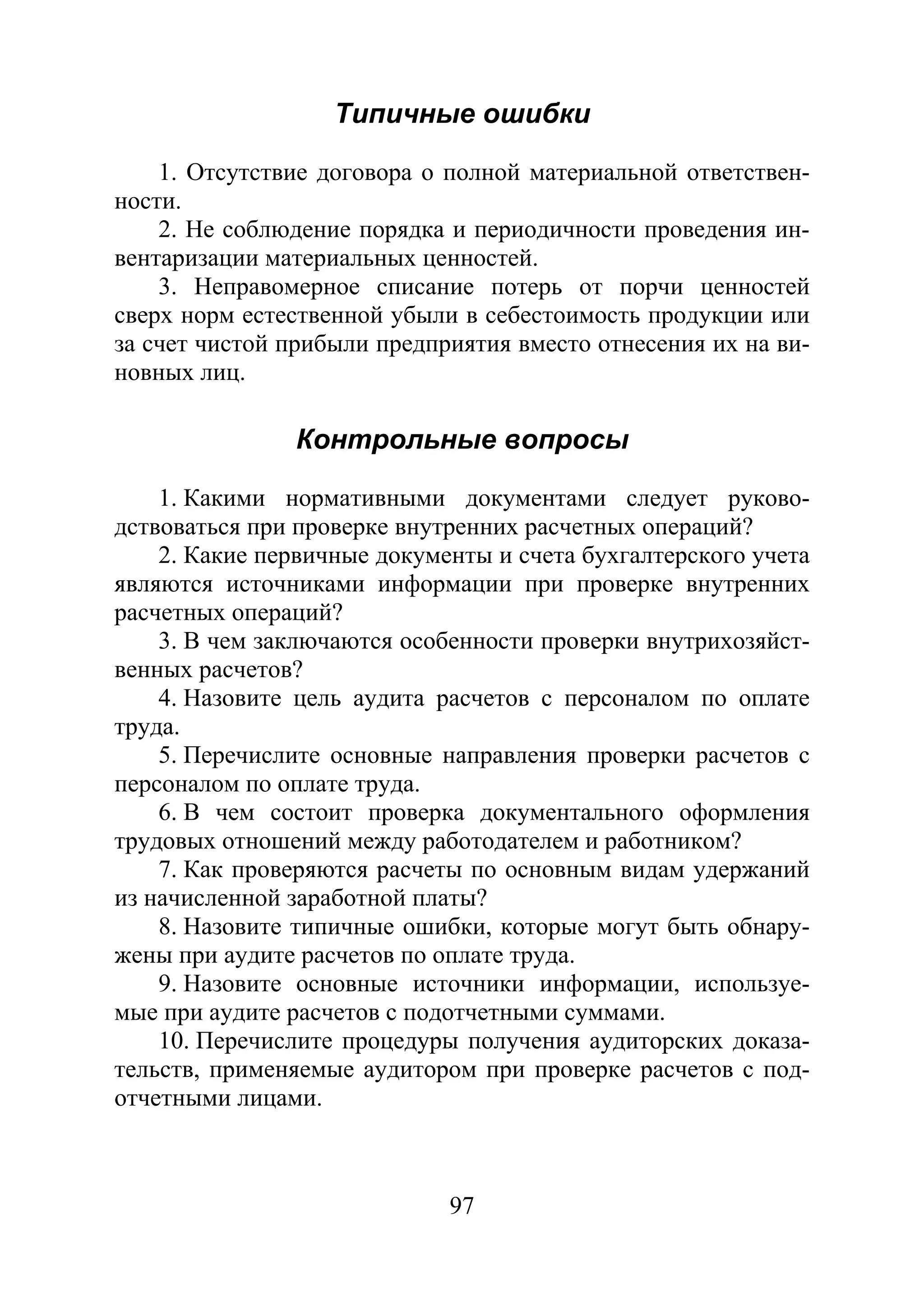 97
Типичные ошибки
1. Отсутствие договора о полной материальной ответствен-
ности.
2. Не соблюдение порядка и периодичности проведения ин-
вентаризации материальных ценностей.
3. Неправомерное списание потерь от порчи ценностей
сверх норм естественной убыли в себестоимость продукции или
за счет чистой прибыли предприятия вместо отнесения их на ви-
новных лиц.
Контрольные вопросы
1. Какими нормативными документами следует руково-
дствоваться при проверке внутренних расчетных операций?
2. Какие первичные документы и счета бухгалтерского учета
являются источниками информации при проверке внутренних
расчетных операций?
3. В чем заключаются особенности проверки внутрихозяйст-
венных расчетов?
4. Назовите цель аудита расчетов с персоналом по оплате
труда.
5. Перечислите основные направления проверки расчетов с
персоналом по оплате труда.
6. В чем состоит проверка документального оформления
трудовых отношений между работодателем и работником?
7. Как проверяются расчеты по основным видам удержаний
из начисленной заработной платы?
8. Назовите типичные ошибки, которые могут быть обнару-
жены при аудите расчетов по оплате труда.
9. Назовите основные источники информации, используе-
мые при аудите расчетов с подотчетными суммами.
10. Перечислите процедуры получения аудиторских доказа-
тельств, применяемые аудитором при проверке расчетов с под-
отчетными лицами.
Copyright ОАО «ЦКБ «БИБКОМ» & ООО «Aгентство Kнига-Cервис»
 