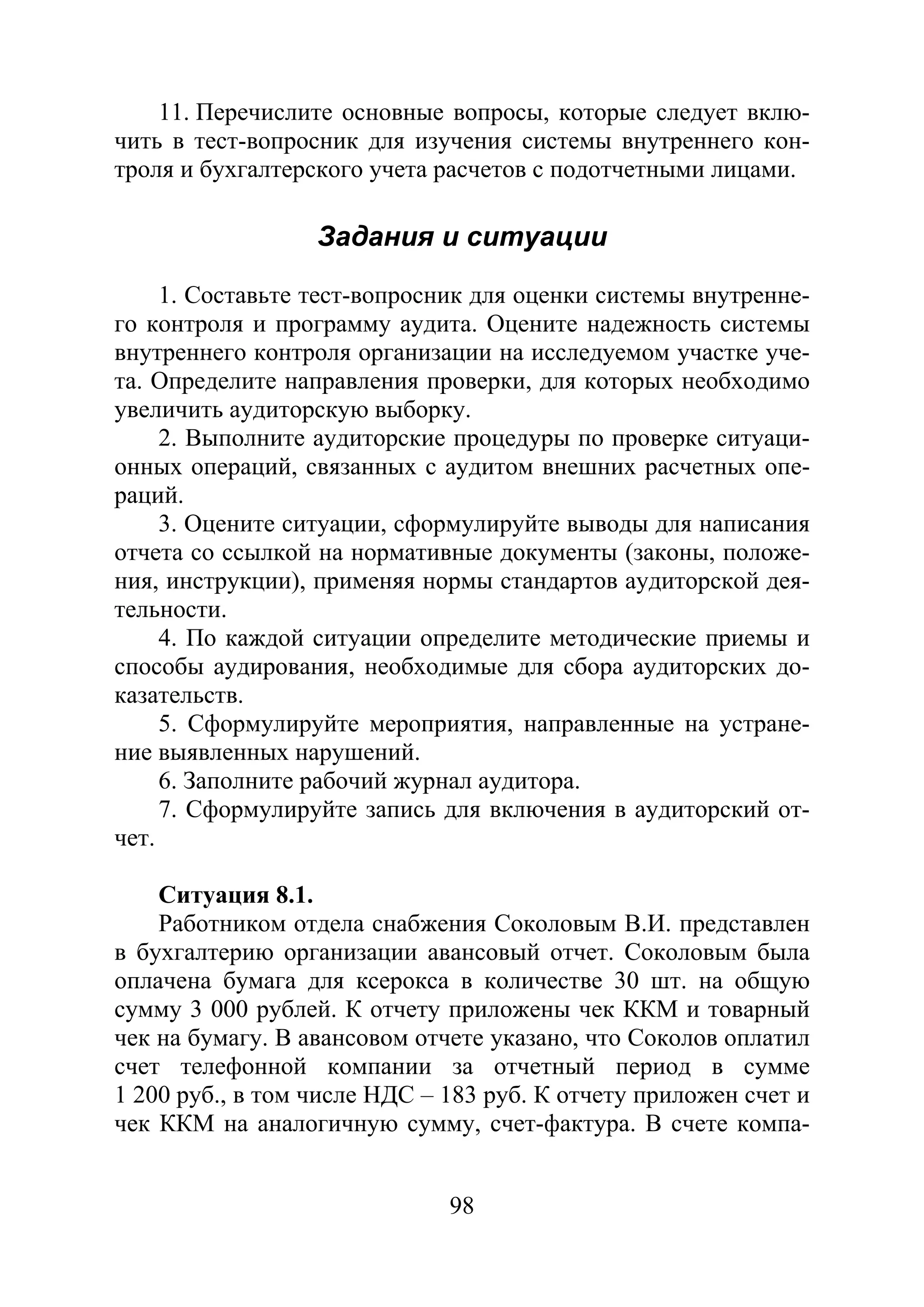 98
11. Перечислите основные вопросы, которые следует вклю-
чить в тест-вопросник для изучения системы внутреннего кон-
троля и бухгалтерского учета расчетов с подотчетными лицами.
Задания и ситуации
1. Составьте тест-вопросник для оценки системы внутренне-
го контроля и программу аудита. Оцените надежность системы
внутреннего контроля организации на исследуемом участке уче-
та. Определите направления проверки, для которых необходимо
увеличить аудиторскую выборку.
2. Выполните аудиторские процедуры по проверке ситуаци-
онных операций, связанных с аудитом внешних расчетных опе-
раций.
3. Оцените ситуации, сформулируйте выводы для написания
отчета со ссылкой на нормативные документы (законы, положе-
ния, инструкции), применяя нормы стандартов аудиторской дея-
тельности.
4. По каждой ситуации определите методические приемы и
способы аудирования, необходимые для сбора аудиторских до-
казательств.
5. Сформулируйте мероприятия, направленные на устране-
ние выявленных нарушений.
6. Заполните рабочий журнал аудитора.
7. Сформулируйте запись для включения в аудиторский от-
чет.
Ситуация 8.1.
Работником отдела снабжения Соколовым В.И. представлен
в бухгалтерию организации авансовый отчет. Соколовым была
оплачена бумага для ксерокса в количестве 30 шт. на общую
сумму 3 000 рублей. К отчету приложены чек ККМ и товарный
чек на бумагу. В авансовом отчете указано, что Соколов оплатил
счет телефонной компании за отчетный период в сумме
1 200 руб., в том числе НДС – 183 руб. К отчету приложен счет и
чек ККМ на аналогичную сумму, счет-фактура. В счете компа-
Copyright ОАО «ЦКБ «БИБКОМ» & ООО «Aгентство Kнига-Cервис»
 