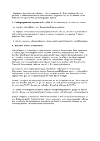 · Les dettes à long terme subordonnées : elles comprennent les dettes traditionnelles non
garanties et subordonnées avec un terme initial fixe de plus de cinq ans. Le montant de ces
dettes ne peut dépasser 50% des fonds propres de base.

C. Fonds propres sur-complémentaires (Tier 3) : Ils sont composés des éléments suivants:

· les bénéfices intermédiaires tirés du portefeuille de négociation ;

· les emprunts subordonnés d'une durée supérieure à deux (02) ans, et dont ni le paiement des
intérêts ni le remboursement du principal ne peuvent contrevenir au respect de l'exigence
globale en fonds propres ;

· la part des ressources subordonnées non retenues au titre des fonds propres complémentaires

5.2 Les fonds propres économiques:

Les fonds propres économiques représentent une estimation du montant de fonds propres que
la Banque juge nécessaire pour couvrir les pertes inattendues, auxquelles elle peut avoir à
faire face dans le cours de ses activités, pour satisfaire aux exigences de ses actionnaires et de
ses créanciers, notamment en termes d'aversion au risque. Ils reflètent les risques propres à
chaque métier et doivent être calculés à l'horizon correspondant à la période de temps
nécessaire pour résoudre les problèmes liés aux risques. Leur montant suffit donc à couvrir
l'ensemble des risques de crédit, de marché, et des risques opérationnels.

Le niveau des fonds propres économique est déterminé en fonction de l'aversion des
dirigeants au risque mais aussi en fonction du rating auquel la Banque aspire, ce rating définit
implicitement le seuil maximal au-delà duquel les pertes possibles sont d'une rareté et d'une
ampleur telles qu'il est non économiquement viable de s'en protéger.

Prenons l'exemple d'une banque qui vise une note AA sur un horizon d'un an. Cela correspond
à un taux de défaut de 0,03%, ce qui veut dire que les Fonds propres doivent pouvoir couvrir
les pertes dans 99,97% des cas : on parle alors de seuil de tolérance de 99,97%.

 Le capital économique se différencie du besoin en capital réglementaire que ça soit dans sa
version « Cooke » ou même dans les propositions connues « Mc Donough » notamment par la

prise en compte de la structure du portefeuille concerné, et de la diversification des risques au
sein de ce portefeuille. Il repose sur une vision « économique » des risques, par nature adaptée
à un portefeuille d'activités et donc plus précise que la vision prudentielle étalonnée sur une
vision moyenne de l'industrie des services financiers.
 
