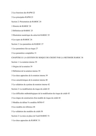 2 Les fonctions des RAPM 22

3 Les principales RAPM 23

Section 2: Présentation de RAROC 24

1 Histoire de RAROC 24

2 Définition de RAROC 25

3 Illustration numérique du calcul de RAROC 25

4 Les types de RAROC 26

Section 3: Les paramètres de RAROC 27

1 Les paramètres liés au risque 27

2 Les paramètres comptables 31

CHAPITRE II: LA GESTION DU RISQUE DE CREDIT PAR LA METHODE RAROC 38

Section 1: La notation interne 39

1 Origine de la notation 39

2 Définition de la notation interne 39

3 Les deux approches de la notation interne 39

4 Les caractéristiques de la notation interne 40

5 La validation du système de notation interne 42

Section 2: La modélisation du risque de crédit 43

1 Les difficultés méthodologiques de la modélisation du risque de crédit 43

2 Les étapes de construction d'un modèle de risque de crédit 44

3 Modèles de défaut Vs modèles MTM 47

4 Les modèles de référence 48

5 La validation des modèles de crédit 50

Section 2: La mise en place de l'outil RAROC 51

1 Les deux approches de RAROC 51
 