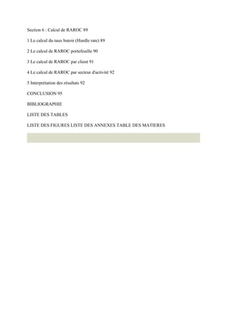 Section 6 : Calcul de RAROC 89

1 Le calcul du taux butoir (Hurdle rate) 89

2 Le calcul de RAROC portefeuille 90

3 Le calcul de RAROC par client 91

4 Le calcul de RAROC par secteur d'activité 92

5 Interprétation des résultats 92

CONCLUSION 95

BIBLIOGRAPHIE

LISTE DES TABLES

LISTE DES FIGURES LISTE DES ANNEXES TABLE DES MATIERES
 