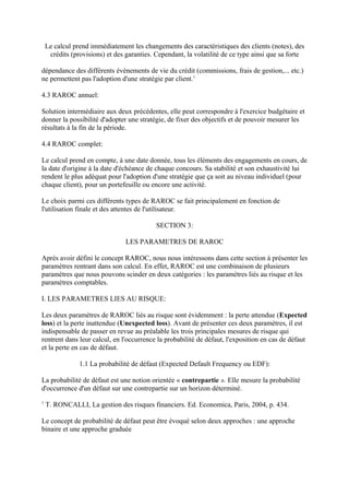 Le calcul prend immédiatement les changements des caractéristiques des clients (notes), des
     crédits (provisions) et des garanties. Cependant, la volatilité de ce type ainsi que sa forte

dépendance des différents évènements de vie du crédit (commissions, frais de gestion,... etc.)
ne permettent pas l'adoption d'une stratégie par client.1

4.3 RAROC annuel:

Solution intermédiaire aux deux précédentes, elle peut correspondre à l'exercice budgétaire et
donner la possibilité d'adopter une stratégie, de fixer des objectifs et de pouvoir mesurer les
résultats à la fin de la période.

4.4 RAROC complet:

Le calcul prend en compte, à une date donnée, tous les éléments des engagements en cours, de
la date d'origine à la date d'échéance de chaque concours. Sa stabilité et son exhaustivité lui
rendent le plus adéquat pour l'adoption d'une stratégie que ça soit au niveau individuel (pour
chaque client), pour un portefeuille ou encore une activité.

Le choix parmi ces différents types de RAROC se fait principalement en fonction de
l'utilisation finale et des attentes de l'utilisateur.

                                            SECTION 3:

                                 LES PARAMETRES DE RAROC

Après avoir défini le concept RAROC, nous nous intéressons dans cette section à présenter les
paramètres rentrant dans son calcul. En effet, RAROC est une combinaison de plusieurs
paramètres que nous pouvons scinder en deux catégories : les paramètres liés au risque et les
paramètres comptables.

I. LES PARAMETRES LIES AU RISQUE:

Les deux paramètres de RAROC liés au risque sont évidemment : la perte attendue (Expected
loss) et la perte inattendue (Unexpected loss). Avant de présenter ces deux paramètres, il est
indispensable de passer en revue au préalable les trois principales mesures de risque qui
rentrent dans leur calcul, en l'occurrence la probabilité de défaut, l'exposition en cas de défaut
et la perte en cas de défaut.

                1.1 La probabilité de défaut (Expected Default Frequency ou EDF):

La probabilité de défaut est une notion orientée « contrepartie ». Elle mesure la probabilité
d'occurrence d'un défaut sur une contrepartie sur un horizon déterminé.
1
    T. RONCALLI, La gestion des risques financiers. Ed. Economica, Paris, 2004, p. 434.

Le concept de probabilité de défaut peut être évoqué selon deux approches : une approche
binaire et une approche graduée
 