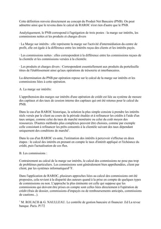 Cette définition renvoie directement au concept du Produit Net Bancaire (PNB). On peut
admettre ainsi que le revenu dans le calcul de RAROC n'est rien d'autre que le PNB.

Analytiquement, le PNB correspond à l'agrégation de trois postes : la marge sur intérêts, les
commissions nettes et les produits et charges divers

· La Marge sur intérêts : elle représente la marge sur l'activité d'intermédiation du centre de
profit, elle est égale à la différence entre les intérêts reçus des clients et les intérêts payés.

· Les commissions nettes : elles correspondent à la différence entre les commissions reçues de
la clientèle et les commissions versées à la clientèle.

· Les produits et charges divers : Correspondent essentiellement aux produits du portefeuille
titres de l'établissement ainsi qu'aux opérations de trésorerie et interbancaires.

La détermination du PNB par opération repose sur le calcul de la marge sur intérêts et les
commissions liées à cette opération.

A. La marge sur intérêts:

L'appréhension des marges sur intérêts d'une opération de crédit est liée au système de mesure
des capitaux et des taux de cession interne des capitaux qui ont été retenus pour le calcul du
PNB.

Dans le cas d'un RAROC historique, la solution la plus simple consiste à prendre les intérêts
réels versés par le client au cours de la période étudiée et à refinancer les crédits à l'aide d'un
taux unique, comme celui du taux de marché monétaire ou celui du coût moyen des
ressources. D'autres méthodes plus complexes peuvent être choisies, comme par exemple
celle consistant à refinancer les prêts consentis à la clientèle suivant des taux dépendant
uniquement des conditions de marché1.

Dans le cas d'un RAROC ex-ante, l'estimation des intérêts à percevoir s'effectue en deux
étapes : le calcul des intérêts en prenant en compte le taux d'intérêt appliqué et l'échéance du
crédit, puis l'actualisation de ces flux.

B. Les commissions :

Contrairement au calcul de la marge sur intérêts, le calcul des commissions ne pose pas trop
de problèmes particuliers. Les commissions sont généralement bien appréhendées, client par
client, par les systèmes informatiquesF2F.

Dans l'application de RAROC, plusieurs approches liées au calcul des commissions ont été
proposées, cela revient à la disparité des auteurs quand à la prise en compte de quelques types
de commissions ou non. L'approche la plus éminente est celle qui suppose que les
commissions qui doivent être prises en compte sont celles liées directement à l'opération de
crédit (frais de dossier, commissions d'impayés ou de remboursements anticipés, commissions
de cautions...).
1
 M. ROUACH & G. NAULLEAU. Le contrôle de gestion bancaire et financier .Ed La revue
banque. Paris. P172
 