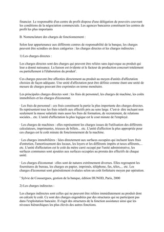 financier. Le responsable d'un centre de profit dispose d'une délégation de pouvoirs couvrant
les conditions de la négociation commerciale. Les agences bancaires constituent les centres de
profit les plus importants

B. Nomenclature des charges de fonctionnement :

Selon leur appartenance aux différents centres de responsabilité de la banque, les charges
peuvent être scindées en deux catégories : les charges directes et les charges indirectes :

1) Les charges directes :

Les charges directes sont des charges qui peuvent être reliées sans équivoque au produit qui
leur a donné naissance. La liaison est évidente et le facteur de production concourt totalement
ou partiellement à l'élaboration du produit1.

Ces charges peuvent être affectées directement au produit au moyen d'unités d'affectation
choisies de façon adéquate. Une unité d'affectation peut être définie comme étant une unité de
mesure de charges pouvant être exprimées en terme monétaire.

Les principales charges directes sont : les frais de personnel, les charges de machine, les coûts
immobiliers et les charges d'économat.

· Les frais de personnel : ces frais constituent la partie la plus importante des charges directes.
Ils représentent tous les frais relatifs aux effectifs pris au sens large. C'est-à- dire incluant non
seulement la masse salariale mais aussi les frais de formation, de recrutement, de relations
sociales... etc. L'unité d'affectation la plus logique est le cout minute de l'employé.

· Les charges de machines : elles représentent les charges issues de l'utilisation des différents
calculateurs, imprimantes, trieuses de billets... etc. L'unité d'affection la plus appropriée pour
ces charges est le coût minute de fonctionnement de la machine.

· Les charges immobilières : liées directement aux surfaces occupées qui incluent leurs frais
d'entretien, l'amortissement des locaux, les loyers et les différents impôts et taxes afférents,...
etc. L'unité d'affectation est le coût du mètre carré occupé par l'unité administrative, les
surfaces communes sont ajoutées aux surfaces occupées au prorata des effectifs de chaque
unité.

· Les charges d'économat : elles sont de natures extrêmement diverses. Elles regroupent les
fournitures de bureau, les charges en papier, imprimés, téléphone, fax, télex,... etc. Les
charges d'économat sont généralement évaluées selon un coût forfaitaire moyen par opération.
1
    Sylvie de Coussergues, gestion de la banque, édition DUNOD, Paris, 2000

2) Les charges indirectes :

Les charges indirectes sont celles qui ne peuvent être reliées immédiatement au produit dont
on calcule le coût. Ce sont des charges engendrées par des structures qui ne participent pas
dans l'exploitation bancaire. Il s'agit des structures de la fonction assistance ainsi que les
niveaux hiérarchiques les plus élevés des autres fonctions.
 