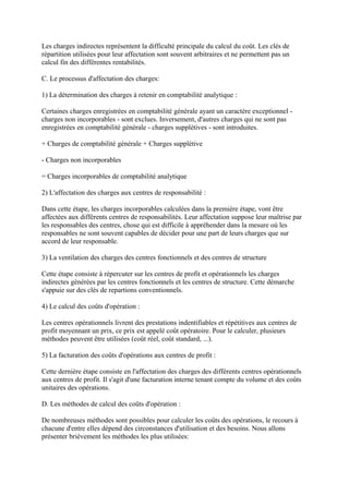 Les charges indirectes représentent la difficulté principale du calcul du coût. Les clés de
répartition utilisées pour leur affectation sont souvent arbitraires et ne permettent pas un
calcul fin des différentes rentabilités.

C. Le processus d'affectation des charges:

1) La détermination des charges à retenir en comptabilité analytique :

Certaines charges enregistrées en comptabilité générale ayant un caractère exceptionnel -
charges non incorporables - sont exclues. Inversement, d'autres charges qui ne sont pas
enregistrées en comptabilité générale - charges supplétives - sont introduites.

+ Charges de comptabilité générale + Charges supplétive

- Charges non incorporables

= Charges incorporables de comptabilité analytique

2) L'affectation des charges aux centres de responsabilité :

Dans cette étape, les charges incorporables calculées dans la première étape, vont être
affectées aux différents centres de responsabilités. Leur affectation suppose leur maîtrise par
les responsables des centres, chose qui est difficile à appréhender dans la mesure où les
responsables ne sont souvent capables de décider pour une part de leurs charges que sur
accord de leur responsable.

3) La ventilation des charges des centres fonctionnels et des centres de structure

Cette étape consiste à répercuter sur les centres de profit et opérationnels les charges
indirectes générées par les centres fonctionnels et les centres de structure. Cette démarche
s'appuie sur des clés de repartions conventionnels.

4) Le calcul des coûts d'opération :

Les centres opérationnels livrent des prestations indentifiables et répétitives aux centres de
profit moyennant un prix, ce prix est appelé coût opératoire. Pour le calculer, plusieurs
méthodes peuvent être utilisées (coût réel, coût standard, ...).

5) La facturation des coûts d'opérations aux centres de profit :

Cette dernière étape consiste en l'affectation des charges des différents centres opérationnels
aux centres de profit. Il s'agit d'une facturation interne tenant compte du volume et des coûts
unitaires des opérations.

D. Les méthodes de calcul des coûts d'opération :

De nombreuses méthodes sont possibles pour calculer les coûts des opérations, le recours à
chacune d'entre elles dépend des circonstances d'utilisation et des besoins. Nous allons
présenter brièvement les méthodes les plus utilisées:
 