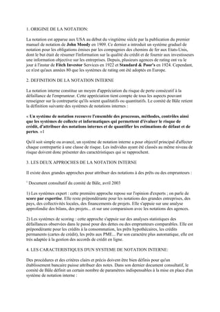 1. ORIGINE DE LA NOTATION:

La notation est apparue aux USA au début du vingtième siècle par la publication du premier
manuel de notation de John Moody en 1909. Ce dernier a introduit un système graduel de
notation pour les obligations émises par les compagnies des chemins de fer aux Etats-Unis,
dont le but était de résumer l'information sur la qualité du crédit et de fournir aux investisseurs
une information objective sur les entreprises. Depuis, plusieurs agences de rating ont vu le
jour à l'instar de Fitch Investor Services en 1922 et Standard & Poor's en 1924. Cependant,
ce n'est qu'aux années 80 que les systèmes de rating ont été adoptés en Europe.

2. DEFINITION DE LA NOTATION INTERNE

La notation interne constitue un moyen d'appréciation du risque de perte consécutif à la
défaillance de l'emprunteur. Cette appréciation tient compte de tous les aspects pouvant
renseigner sur la contrepartie qu'ils soient qualitatifs ou quantitatifs. Le comité de Bâle retient
la définition suivante des systèmes de notations internes :

« Un système de notation recouvre l'ensemble des processus, méthodes, contrôles ainsi
que les systèmes de collecte et informatiques qui permettent d'évaluer le risque de
crédit, d'attribuer des notations internes et de quantifier les estimations de défaut et de
pertes. »1

Qu'il soit simple ou avancé, un système de notation interne a pour objectif principal d'affecter
chaque contrepartie à une classe de risque. Les individus ayant été classés au même niveau de
risque doivent donc présenter des caractéristiques qui se rapprochent.

3. LES DEUX APPROCHES DE LA NOTATION INTERNE

Il existe deux grandes approches pour attribuer des notations à des prêts ou des emprunteurs :
1
    Document consultatif du comité de Bâle, avril 2003

1) Les systèmes expert : cette première approche repose sur l'opinion d'experts ; on parle de
score par expertise. Elle reste prépondérante pour les notations des grandes entreprises, des
pays, des collectivités locales, des financements de projets. Elle s'appuie sur une analyse
approfondie des bilans, des projets... et sur une comparaison avec les notations des agences.

2) Les systèmes de scoring : cette approche s'appuie sur des analyses statistiques des
défaillances observées dans le passé pour des dettes ou des emprunteurs comparables. Elle est
prépondérante pour les crédits à la consommation, les prêts hypothécaires, les crédits
permanents (cartes de crédit), les prêts aux PME... Par son caractère plus automatique, elle est
très adaptée à la gestion des accords de crédit en ligne.

4. LES CARACTERISTIQUES D'UN SYSTEME DE NOTATION INTERNE:

Des procédures et des critères clairs et précis doivent être bien définis pour qu'un
établissement bancaire puisse attribuer des notes. Dans son dernier document consultatif, le
comité de Bâle définit un certain nombre de paramètres indispensables à la mise en place d'un
système de notation interne :
 