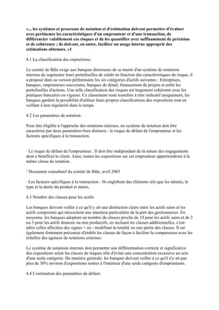 «... les systèmes et processus de notation et d'estimation doivent permettre d'évaluer
avec pertinence les caractéristiques d'un emprunteur et d'une transaction, de
différencier valablement ces risques et de les quantifier avec suffisamment de précision
et de cohérence ; ils doivent, en outre, faciliter un usage interne approprié des
estimations obtenues. »1

4.1 La classification des expositions:

Le comité de Bâle exige aux banques désireuses de se munir d'un système de notations
internes de segmenter leurs portefeuilles de crédit en fonction des caractéristiques de risque, il
a proposé dans sa version préliminaire les six catégories d'actifs suivantes : Entreprises,
banques, emprunteurs souverains, banques de détail, financement de projets et enfin les
portefeuilles d'actions. Une telle classification des risques est largement cohérente avec les
pratiques bancaires en vigueur. Ce classement reste toutefois à titre indicatif uniquement, les
banques gardent la possibilité d'utiliser leurs propres classifications des expositions tout en
veillant à leur régularité dans le temps.

4.2 Les paramètres de notation:

Pour être éligible à l'approche des notations internes, un système de notation doit être
caractérisé par deux paramètres bien distincts : le risque de défaut de l'emprunteur et les
facteurs spécifiques à la transaction.


· Le risque de défaut de l'emprunteur : Il doit être indépendant de la nature des engagements
dont a bénéficié le client. Ainsi, toutes les expositions sur cet emprunteur appartiendront à la
même classe de notation.
1
    Document consultatif du comité de Bâle, avril 2003

· Les facteurs spécifiques à la transaction : Ils englobent des éléments tels que les sûretés, le
type et la durée du produit et autres.

4.3 Nombre des classes pour les actifs:

Les banques doivent veiller à ce qu'il y ait une distinction claire entre les actifs sains et les
actifs compromis qui nécessitent une attention particulière de la part des gestionnaires. En
moyenne, les banques adoptent un nombre de classes proche de 10 pour les actifs sains et de 2
ou 3 pour les actifs douteux ou non productifs, en incluant les classes additionnelles, c'est-
àdire celles affectées des signes + ou - modifiant la totalité ou une partie des classes. Il est
également fortement préconisé d'établir les classes de façon à faciliter la comparaison avec les
échelles des agences de notations externes.

Le système de notations internes doit permettre une différentiation correcte et significative
des expositions selon les classes de risques afin d'éviter une concentration excessive au sein
d'une seule catégorie. De manière générale, les banques doivent veiller à ce qu'il n'y ait pas
plus de 30% environ d'expositions notées à l'intérieur d'une seule catégorie d'emprunteurs.

4.4 L'estimation des paramètres de défaut:
 