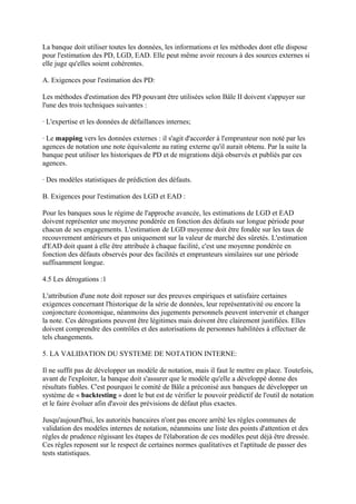 La banque doit utiliser toutes les données, les informations et les méthodes dont elle dispose
pour l'estimation des PD, LGD, EAD. Elle peut même avoir recours à des sources externes si
elle juge qu'elles soient cohérentes.

A. Exigences pour l'estimation des PD:

Les méthodes d'estimation des PD pouvant être utilisées selon Bâle II doivent s'appuyer sur
l'une des trois techniques suivantes :

· L'expertise et les données de défaillances internes;

· Le mapping vers les données externes : il s'agit d'accorder à l'emprunteur non noté par les
agences de notation une note équivalente au rating externe qu'il aurait obtenu. Par la suite la
banque peut utiliser les historiques de PD et de migrations déjà observés et publiés par ces
agences.

· Des modèles statistiques de prédiction des défauts.

B. Exigences pour l'estimation des LGD et EAD :

Pour les banques sous le régime de l'approche avancée, les estimations de LGD et EAD
doivent représenter une moyenne pondérée en fonction des défauts sur longue période pour
chacun de ses engagements. L'estimation de LGD moyenne doit être fondée sur les taux de
recouvrement antérieurs et pas uniquement sur la valeur de marché des sûretés. L'estimation
d'EAD doit quant à elle être attribuée à chaque facilité, c'est une moyenne pondérée en
fonction des défauts observés pour des facilités et emprunteurs similaires sur une période
suffisamment longue.

4.5 Les dérogations :1

L'attribution d'une note doit reposer sur des preuves empiriques et satisfaire certaines
exigences concernant l'historique de la série de données, leur représentativité ou encore la
conjoncture économique, néanmoins des jugements personnels peuvent intervenir et changer
la note. Ces dérogations peuvent être légitimes mais doivent être clairement justifiées. Elles
doivent comprendre des contrôles et des autorisations de personnes habilitées à effectuer de
tels changements.

5. LA VALIDATION DU SYSTEME DE NOTATION INTERNE:

Il ne suffit pas de développer un modèle de notation, mais il faut le mettre en place. Toutefois,
avant de l'exploiter, la banque doit s'assurer que le modèle qu'elle a développé donne des
résultats fiables. C'est pourquoi le comité de Bâle a préconisé aux banques de développer un
système de « backtesting » dont le but est de vérifier le pouvoir prédictif de l'outil de notation
et le faire évoluer afin d'avoir des prévisions de défaut plus exactes.

Jusqu'aujourd'hui, les autorités bancaires n'ont pas encore arrêté les règles communes de
validation des modèles internes de notation, néanmoins une liste des points d'attention et des
règles de prudence régissant les étapes de l'élaboration de ces modèles peut déjà être dressée.
Ces règles reposent sur le respect de certaines normes qualitatives et l'aptitude de passer des
tests statistiques.
 