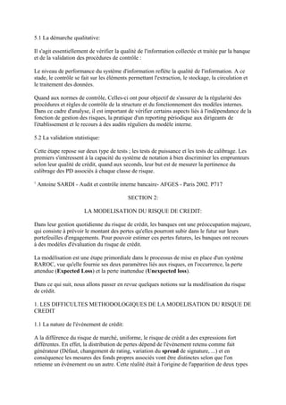 5.1 La démarche qualitative:

Il s'agit essentiellement de vérifier la qualité de l'information collectée et traitée par la banque
et de la validation des procédures de contrôle :

Le niveau de performance du système d'information reflète la qualité de l'information. A ce
stade, le contrôle se fait sur les éléments permettant l'extraction, le stockage, la circulation et
le traitement des données.

Quand aux normes de contrôle, Celles-ci ont pour objectif de s'assurer de la régularité des
procédures et règles de contrôle de la structure et du fonctionnement des modèles internes.
Dans ce cadre d'analyse, il est important de vérifier certains aspects liés à l'indépendance de la
fonction de gestion des risques, la pratique d'un reporting périodique aux dirigeants de
l'établissement et le recours à des audits réguliers du modèle interne.

5.2 La validation statistique:

Cette étape repose sur deux type de tests ; les tests de puissance et les tests de calibrage. Les
premiers s'intéressent à la capacité du système de notation à bien discriminer les emprunteurs
selon leur qualité de crédit, quand aux seconds, leur but est de mesurer la pertinence du
calibrage des PD associés à chaque classe de risque.
1
    Antoine SARDI - Audit et contrôle interne bancaire- AFGES - Paris 2002. P717

                                           SECTION 2:

                       LA MODELISATION DU RISQUE DE CREDIT:

Dans leur gestion quotidienne du risque de crédit, les banques ont une préoccupation majeure,
qui consiste à prévoir le montant des pertes qu'elles pourront subir dans le futur sur leurs
portefeuilles d'engagements. Pour pouvoir estimer ces pertes futures, les banques ont recours
à des modèles d'évaluation du risque de crédit.

La modélisation est une étape primordiale dans le processus de mise en place d'un système
RAROC, vue qu'elle fournie ses deux paramètres liés aux risques, en l'occurrence, la perte
attendue (Expected Loss) et la perte inattendue (Unexpected loss).

Dans ce qui suit, nous allons passer en revue quelques notions sur la modélisation du risque
de crédit.

1. LES DIFFICULTES METHODOLOGIQUES DE LA MODELISATION DU RISQUE DE
CREDIT

1.1 La nature de l'événement de crédit:

A la différence du risque de marché, uniforme, le risque de crédit a des expressions fort
différentes. En effet, la distribution de pertes dépend de l'événement retenu comme fait
générateur (Défaut, changement de rating, variation du spread de signature, ...) et en
conséquence les mesures des fonds propres associés vont être distinctes selon que l'on
retienne un événement ou un autre. Cette réalité était à l'origine de l'apparition de deux types
 