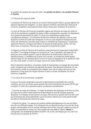 de modèles d'évaluation du risque de crédit : les modèles de défaut et les modèles Marked
to Market.

1.2 L'horizon du risque de crédit:

L'estimation de l'horizon de crédit est un exercice beaucoup plus délicat, qui peut appeler des
réponses légitimes très éloignées. Les deux réponses extrêmes sont d'une part, l'horizon de
l'exercice comptable (communément d'une année), d'autre part, l'échéance de la position.

Le choix de l'horizon de l'exercice comptable suppose que l'horizon du risque de crédit est
celui de la constatation comptable des pertes réelles ou potentielles associées à la dégradation
de la qualité du portefeuille de crédit. Ce choix est essentiellement guidé par des
considérations pratiques : C'est l'horizon de décision ordinaire des prêteurs, celui au cours
duquel les contrats de crédit sont renégociés et celui au cours duquel les banques peuvent
réunir des informations nouvelles pour évaluer la solvabilité des emprunteurs. Il représente
également l'horizon sur lequel sont définis les besoins de fonds propres. Enfin, c'est sans
doute aussi, en moyenne, l'horizon qui correspond à la majorité des crédits.

A l'opposé, le choix de l'horizon de la position comme horizon du risque paraît indiscutable :
un crédit à 7 ans engage la banque sur un horizon de 7 ans. Cependant, cette approche ne
parait pas aussi évidente quand il s'agit de déterminer les fonds propres alloués à une
opération donnée. Le problème qui se pose est le suivant : le montant des fonds propres
alloués l'année t à une opération doit-il couvrir le risque de dégradation de la qualité de crédit
sur cette seule année, ou couvrir le risque associé aux années ultérieures ?

Dans la deuxième hypothèse, un montant inutile de fonds propres est engagé dés la première
année, entraînant une utilisation sub-optimale du capital. Une allocation constituée sur une
base annuelle semble en conséquence plus adaptée, mais elle ne repose alors pas sur une
perspective à long terme des risques encourus et peut se révéler insuffisante à la fin de
l'exercice comptable.

1.3 Le choix du niveau de pertes acceptable:

La mesure des pertes inattendues nécessite la détermination au préalable d'un seuil de
confiance, qui n'est rien d'autre qu'un quantile élevé de la distribution des pertes (99.9% par
exemple). Le choix de ce paramètre repose sur plusieurs considérations :

· L'aversion au risque de la banque : Le degré de prudence des dirigeants ou de leur aversion
au risque est le critère le plus naturel sur la base duquel le seuil de confiance peut être
déterminé. Si la banque est très adverse au risque, elle choisit un quantile élevé de telle sorte
que l'estimation des pertes potentielles couvre les pertes induites par le plus grand nombre
possible de réalisations des facteurs de risque.

· L'objectif de raiting : Les agences de notation publient périodiquement les taux de défaut
associés aux différents ratings. Si les dirigeants ont un objectif de rating, le niveau des fonds
propres correspondant (d'où le seuil de confiance) devrait être celui qui conduit à un taux de
défaut correspondant au rating visé. Par exemple une note Aaa de l'agence Moody 's
correspond à une probabilité de défaut de 0,03%. De ce fait, une banque qui vise cette note
choisira alors un quantile de 99,97%.
 