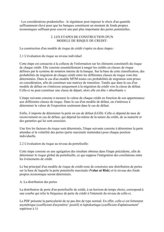 · Les considérations prudentielles : le régulateur peut imposer le choix d'un quantile
suffisamment élevé pour que les banques constituent un montant de fonds propres
économiques suffisant pour couvrir une part plus importante des pertes potentielles.

                        2. LES ETAPES DE CONSTRUCTION D'UN
                            MODELE DE RISQUE DE CREDIT:

La construction d'un modèle de risque de crédit s'opère en deux étapes :

2.1 L'évaluation du risque au niveau individuel

Cette étape est consacrée à la collecte de l'information sur les éléments constitutifs du risque
de chaque crédit. Elle consiste essentiellement à ranger les crédits en classes de risque
définies par le système de notation interne de la banque. Sur la base de cette classification, des
probabilités de migration de chaque crédit entre les différentes classes de risque vont être
déterminées. Dans le cas d'un modèle MTM toutes ces probabilités de migration sont prises
en considération, afin de constituer une matrice de transition. Tandis que dans le cas d'un
modèle de défaut on s'intéresse uniquement à la migration du crédit vers la classe de défaut.
Celle-ci ne peut constituer une classe de départ, alors elle est dite « absorbante ».

L'étape suivante consiste à mesurer la valeur de chaque crédit en fonction de son appartenance
aux différentes classes de risque. Dans le cas d'un modèle de défaut, on s'intéresse à
déterminer la valeur de l'exposition seulement dans le cas de défaut.

Enfin, il importe de déterminer la perte en cas de défaut (LGD). Celle-ci dépend du taux de
recouvrement en cas de défaut, qui dépend lui-même de la nature du crédit, de sa maturité et
des garanties qui lui sont associées.

Une fois les facteurs du risque sont déterminés, l'étape suivante consiste à déterminer la perte
attendue et la volatilité des pertes (perte maximale inattendue) pour chaque position
individuelle.

2.2 L'évaluation du risque au niveau du portefeuille:

Cette étape consiste en une agrégation des résultats obtenus dans l'étape précédente, afin de
déterminer le risque global du portefeuille, ce qui suppose l'intégration des corrélations entre
les événements de crédit.

Le but principal d'un modèle de risque de crédit reste de construire une distribution de pertes
sur la base de laquelle la perte potentielle maximale (Value at Risk) et le niveau des fonds
propres économique seront déterminés.

A. La distribution des pertes

La distribution de perte d'un portefeuille de crédit, à un horizon de temps choisi, correspond à
une courbe qui relie la fréquence de perte de crédit à l'intensité du niveau de celle-ci.

La PDF présente la particularité de ne pas être de type normal. En effet, celle-ci est fortement
asymétrique (coefficient d'asymétrie1 positif) et leptokurtique (coefficient d'aplatissement2
supérieur à 1)
 