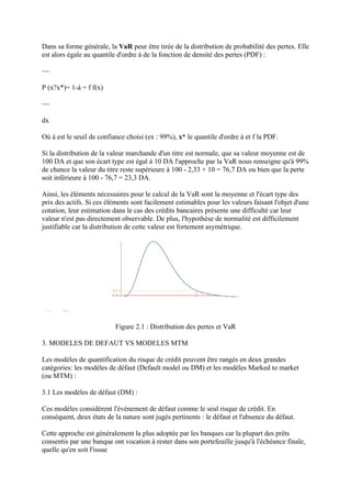 Dans sa forme générale, la VaR peur être tirée de la distribution de probabilité des pertes. Elle
est alors égale au quantile d'ordre á de la fonction de densité des pertes (PDF) :

~~

P (x?x*)= 1-á = f f(x)

~~

dx

Où á est le seuil de confiance choisi (ex : 99%), x* le quantile d'ordre á et f la PDF.

Si la distribution de la valeur marchande d'un titre est normale, que sa valeur moyenne est de
100 DA et que son écart type est égal à 10 DA l'approche par la VaR nous renseigne qu'à 99%
de chance la valeur du titre reste supérieure à 100 - 2,33 × 10 = 76,7 DA ou bien que la perte
soit inférieure à 100 - 76,7 = 23,3 DA.

Ainsi, les éléments nécessaires pour le calcul de la VaR sont la moyenne et l'écart type des
prix des actifs. Si ces éléments sont facilement estimables pour les valeurs faisant l'objet d'une
cotation, leur estimation dans le cas des crédits bancaires présente une difficulté car leur
valeur n'est pas directement observable. De plus, l'hypothèse de normalité est difficilement
justifiable car la distribution de cette valeur est fortement asymétrique.




                           Figure 2.1 : Distribution des pertes et VaR

3. MODELES DE DEFAUT VS MODELES MTM

Les modèles de quantification du risque de crédit peuvent être rangés en deux grandes
catégories: les modèles de défaut (Default model ou DM) et les modèles Marked to market
(ou MTM) :

3.1 Les modèles de défaut (DM) :

Ces modèles considèrent l'événement de défaut comme le seul risque de crédit. En
conséquent, deux états de la nature sont jugés pertinents : le défaut et l'absence du défaut.

Cette approche est généralement la plus adoptée par les banques car la plupart des prêts
consentis par une banque ont vocation à rester dans son portefeuille jusqu'à l'échéance finale,
quelle qu'en soit l'issue
 