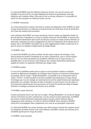 Le calcul de RAROC peut être effectué à plusieurs niveaux. Ses axes de mesure sont
multiples et le choix de l'un ou l'autre dépendra des besoins du gestionnaire et du type
d'analyses qu'il souhaite réaliser. Bien que la liste ne soit pas exhaustive, il est possible de
retenir les axes auxquels on s'intéresse le plus souvent.

2.1 RAROC transaction:

Au niveau transaction le calcul se fait dans le contexte de l'approche locale, RAROC est donc
du type transactionnel et est effectué au moment d'octroi du crédit dans un but de tarification
sur la base des données prévisionnelles.

Cette utilisation de RAROC au niveau transaction s'inscrit comme une démarche d'aide à la
prise de décision. Cependant à ce niveau le résultat fourni par l'outil RAROC ne doit pas être
le seul élément déterminant dans la prise de décision, la prise en compte d'autres éléments est
nécessaire, notamment les autres engagements du client et l'importance de la relation pour la
banque. De ce fait RAROC doit plutôt être un outil supplémentaire d'aide à la décision et ne
peut en aucun cas remplacer l'appréciation du chargé d'étude.

2.2 RAROC client:

Le calcul d'un RAROC par client constitue l'un des enjeux majeurs de la banque. Cette
mesure permet de faciliter l'orientation de ses choix commerciaux, ceux-ci seront orientés
bien sûr vers les clients présentant une rentabilité cohérente avec le risque encouru. Le
préalable dans cet axe de mesure est de disposer d'un système d'information performant
capable de retracer les opérations effectuées par chaque client.

2.3 RAROC produit:

Le suivi de la rentabilité ajustée pour le risque au niveau produit constitue un élément
essentiel au déploiement stratégique de la banque dans la mesure où il permet de hiérarchiser
les produits selon le couple « Risque/Rentabilité » en parallèle avec le classement selon le
critère « Profit ». Certains produits sont moins rentables mais présentent un risque mineur.
Une banque qui vise une stratégie de minimisation du coût de capital donnera une importance
particulière à ces produits. Quoique de telles orientations ne peuvent pas avoir lieu dans un
environnement caractérisé par une concurrence sur les parts de marché qui oblige la banque
d'orienter sa stratégie en fonction des besoins de sa clientèle.

2.4 RAROC secteur d'activité:

En plus qu'il permet d'avoir une idée sur le couple « Risque/Rentabilité » au niveau de chaque
secteur et d'orienter les choix commerciaux vers les secteurs les plus intéressants, le RAROC
par secteur est particulièrement intéressant quand il est pris comme référence dans la
comparaison entre entreprises. En effet, le calcul du RAROC d'une entreprise (RAROC
client) doit s'accompagner d'une comparaison avec celui de ses principaux concurrents.

Le calcul d'un RAROC par secteur facilitera cette tâche puisque il permet de comparer toutes
les entreprises du même secteur à une seule référence considérée comme une moyenne de la
rentabilité ajustée pour le risque du secteur.

2.5 RAROC centre de profit:
 